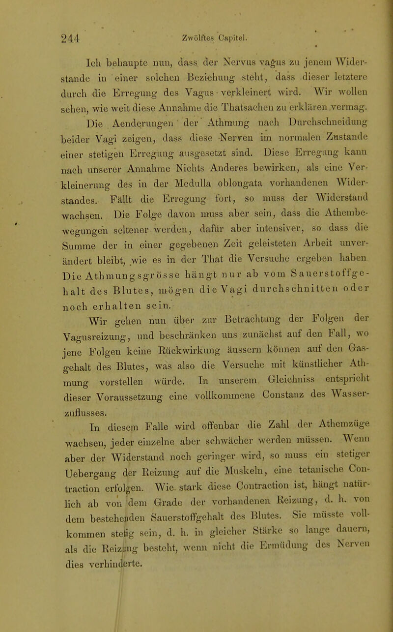 * Ich behaupte nun, dass der Nervus vagus zu jenein Wider- stande in einer solchen Beziehung steht, dass dieser letzten durch die Erregung des Vagus • verkleinert wird. Wir wollen sehen, wie weit diese Annahme die Thatsachen zu erklären .vermag. Die Aenderungen der' Athmung nach Durehschneidung beider Vagi zeigen, dass diese -Nerven im normalen Zustande einer stetigen Erregung ausgesetzt sind. Diese Erregung kann nach unserer Annahme Nichts Anderes bewirken, als eine Ver- kleinerung des in der Medulla oblongata vorhandenen Wider- standes. Fällt die Erregung fort, so muss der Widerstand wachsen. Die Folge davon muss aber sein, dass die Athembe- wegungeh seltener werden, dafür aber intensiver, so dass die Summe der in einer gegebenen Zeit geleisteten Arbeit unver- ändert bleibt, wie es in der That die Versuche ergeben haben Die Athmungsgrösse hängt nur ab vom Sauerstoffge- halt des Blutes, mögen die Vagi durchschnitten oder noch erhalten sein. Wir gehen nun über zur Betrachtung der Folgen der Vagusreizung, und beschränken uns zunächst auf den Fall, wo jene Folgen keine Rückwirkung äussern können auf den Ga- gehalt des Blutes, was also die Versuche mit künstlicher Ath- mung vorstellen würde. In unserem Gleichniss entspricht dieser Voraussetzung eine vollkommene Constanz des Wasser- zuflusses. In diesem Falle wird offenbar die Zahl der Athemzüge wachsen, jeder einzelne aber schwächer werden müssen. Wenn aber der Widerstand noch geringer wird, so muss ein stetiger Uebergang der Reizung auf die Muskeln, eine tetanische Con- traction erfolgen. Wie. stark diese Coutraction ist, hängt natür- lich ab von dem Grade der vorhandenen Reizung, d. h. von dem bestehenden Sauerstoffgehalt des Blutes. Sie müsste voll- kommen stetig sein, d. h. in gleicher Stärke so lange dauern, als die Reizüng besteht, wenn nicht die Ermüdung des Nerven dies verhinderte.