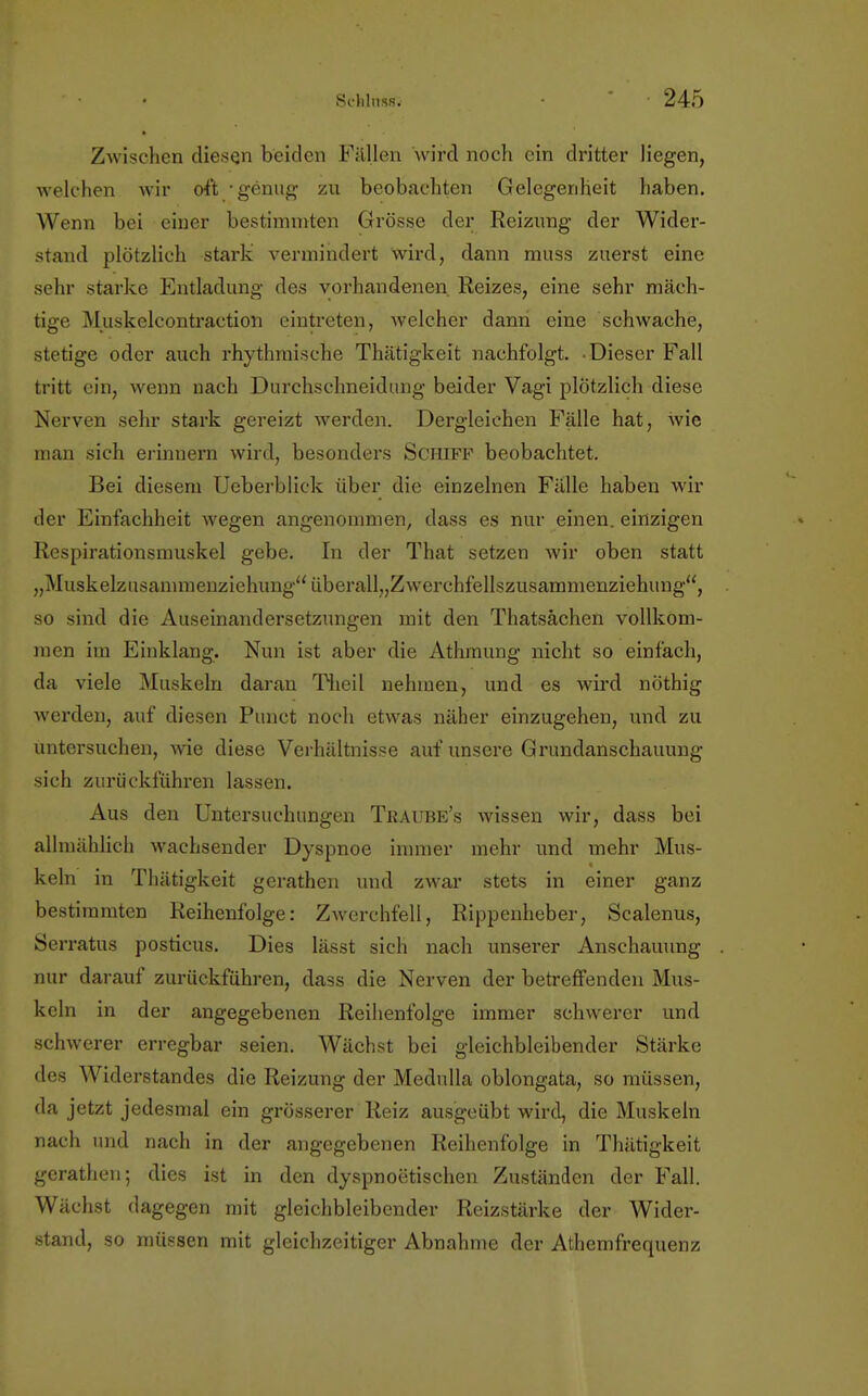 Zwischen diesen beiden Fällen wird noch ein dritter liegen, welchen wir oft genug zu beobachten Gelegenheit haben. Wenn bei einer bestimmten Grösse der Reizung der Wider- stand plötzlich stark vermindert wird, dann muss zuerst eine sehr starke Entladung des vorhandenen. Reizes, eine sehr mäch- tige Muskelcontraction eintreten, welcher dann eine schwache, stetige oder auch rhythmische Thätigkeit nachfolgt. Dieser Fall tritt ein, wenn nach Durchschneidung beider Vagi plötzlich diese Nerven sehr stark gereizt werden. Dergleichen Fälle hat, wie man sich erinnern wird, besonders Schiff beobachtet. Bei diesem Ucberblick über die einzelnen Fälle haben wil- der Einfachheit wegen angenommen, dass es nur einen, einzigen Respirationsmuskel gebe. In der That setzen wir oben statt „Muskelzusammenziehung überall„Zwerchfellszusammenziehung, so sind die Auseinandersetzungen mit den Thatsächen vollkom- men im Einklang. Nun ist aber die Athmung nicht so einfach, da viele Muskeln daran Theil nehmen, und es wird nöthig werden, auf diesen Punct noch etwas näher einzugehen, und zu untersuchen, wie diese Verhältnisse auf unsere Grundanschauung sich zurückführen lassen. Aus den Untersuchungen Traube's wissen wir, dass bei allmählich wachsender Dyspnoe immer mehr und mehr Mus- keln in Thätigkeit gerathen und zwar stets in einer ganz bestimmten Reihenfolge: Zwerchfell, Rippenheber, Scalenus, Serratus posticus. Dies lässt sich nach unserer Anschauung nur darauf zurückführen, dass die Nerven der betreffenden Mus- keln in der angegebenen Reihenfolge immer schwerer und schwerer erregbar seien. Wächst bei gleichbleibender Stärke des Widerstandes die Reizung der Medulla oblongata, so müssen, da jetzt jedesmal ein grösserer Reiz ausgeübt wird, die Muskeln nach und nach in der angegebenen Reihenfolge in Thätigkeit gerathen; dies ist in den dyspnotitischen Zuständen der Fall. Wächst dagegen mit gleichbleibender Reizstärke der Wider- stand, so müssen mit gleichzeitiger Abnahme der Athemfrequenz