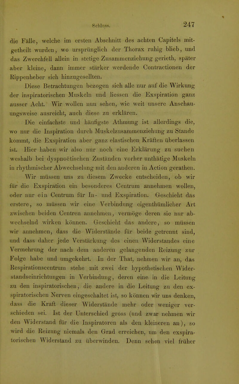die Fälle, welche im ersten Abschnitt des achten Capitels mit- getheilt wurden, wo ursprünglich der Thorax ruhig blieb, und das Zwerchfell allein in stetige Zusammenzichung gerieth, später aber kleine, dann immer stärker werdende Contractionen der Kippenheber sich hinzugesellten. Diese Betrachtungen bezogen sich alle nur auf die Wirkung der inspiratorischen Muskeln und Hessen die Exspiration ganz ausser Acht. Wir wollen nun sehen, wie weit unsere Anschau- ungsweise ausreicht, auch diese zu erklären. Die einfachste und häufigste Athmung ist allerdings die, wo nur die Inspiration durch Muskelzusammenziehung zu Stande kommt, die Exspiration aber ganz elastischen Kräften überlassen ist. Hier haben wir also nur noch eine Erklärung zu suchen weshalb bei dyspnoetischen Zuständen vorher unthätige Muskeln in rhythmischer Abwechselung mit den anderen in Action gerathen. Wir müssen uns zu diesem Zwecke entscheiden, ob wir für die Exspiration ein besonderes Centrum annehmen wollen, oder nur ein Centrum für In- und Exspiration; Geschieht das erstere, so müssen wir eine Verbindung eigentümlicher Art zwischen beiden Centren annehmen, vermöge deren sie nur ab- wechselnd wirken können. Geschieht das andere, so müssen wir annehmen, dass die Widerstände für beide getrennt sind, und dass daher jede Verstärkung des einen Widerstandes eine Vermehrung der nach dem anderen gelangenden Reizung zur Folge habe und umgekehrt. In der That, nehmen wir an, das Respirationscentrum stehe mit zwei der hypothetischen Wider- standseinrichtungen in Verbindung, deren eine in die Leitung zu den inspiratorischen, die andere in die Leitung zu den ex- spiratorischeu Nerven eingeschaltet ist, so können wir uns denken, dass die Kraft dieser Widerstände mehr oder weniger ver- schieden sei. Ist der Unterschied gross (und zwar nehmen wil- den Widerstand für die Inspiratoren als den kleineren an), so wird die Reizung niemals den Grad erreichen, um den exspira- torischen Widerstand zu überwinden. Denn schon viel früher