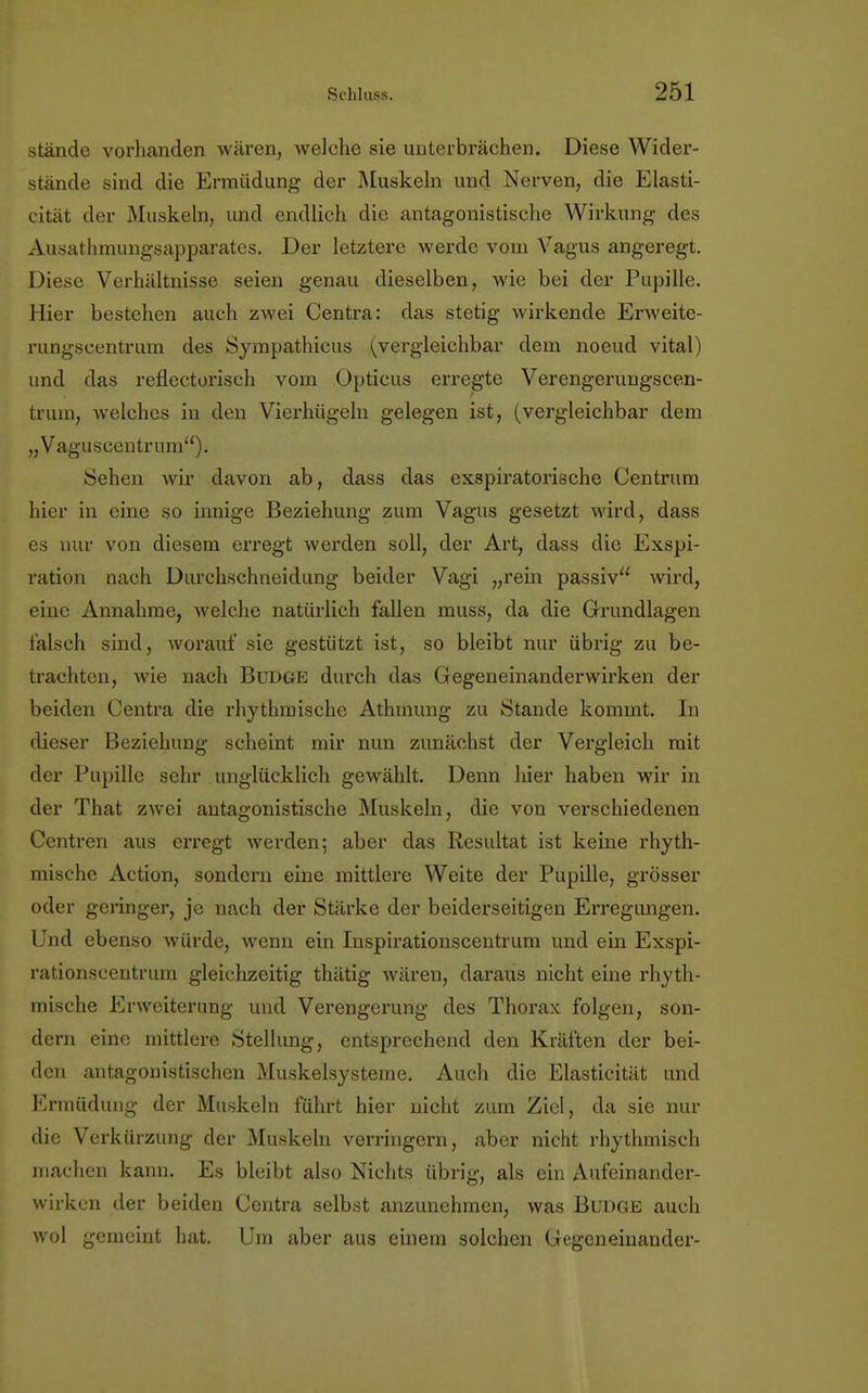 stände vorhanden wären, welche sie unterbrächen. Diese Wider- stände sind die Ermüdung der Muskeln und Nerven, die Elasti- zität der Muskeln, und endlich die antagonistische Wirkung des Ausathmungsapparates. Der letztere werde vom Vagus angeregt. Diese Verhältnisse seien genau dieselben, wie bei der Pupille. Hier bestehen auch zwei Centra: das stetig wirkende Erweite- rungscentrum des Sympathicus (vergleichbar dem noeud vital) und das reflectorisch vom Opticus erregte Verengeruugscen- trum, welches in den Vierhügeln gelegen ist, (vergleichbar dem „Vaguscentrum). Sehen wir davon ab, dass das exspiratorische Centrum hier in eine so innige Beziehung zum Vagus gesetzt wird, dass es nur von diesem erregt werden soll, der Art, dass die Exspi- ration nach Durchschneidung beider Vagi „rein passiv wird, eine Annahme, welche natürlich fallen muss, da die Grundlagen falsch sind, worauf sie gestützt ist, so bleibt nur übrig zu be- trachten, wie nach Budge durch das Gegeneinanderwirken der beiden Centra die rhythmische Athinung zu Stande kommt. In dieser Beziehung scheint mir nun zunächst der Vergleich mit der Pupille sehr unglücklich gewählt. Denn hier haben wir in der That zwei antagonistische Muskeln, die von verschiedenen Centren aus erregt werden; aber das Resultat ist keine rhyth- mische Action, sondern eine mittlere Weite der Pupille, grösser oder geringer, je nach der Stärke der beiderseitigen Erregungen. Und ebenso würde, wenn ein Inspirationscentrum und ein Exspi- rationscentrum gleichzeitig thätig wären, daraus nicht eine rhyth- mische Erweiterung und Verengerung des Thorax folgen, son- dern eine mittlere Stellung, entsprechend den Kräften der bei- den antagonistischen Muskelsysteme. Auch die Elasticität und Ermüdung der Muskeln führt hier nicht zum Ziel, da sie nur die Verkürzung der Muskeln verringern, aber nicht rhythmisch machen kann. Es bleibt also Nichts übrig, als ein Aufeinander- wirken der beiden Centra selbst anzunehmen, was Budge auch wol gemeint hat. Um aber aus einem solchen Gegen einander-