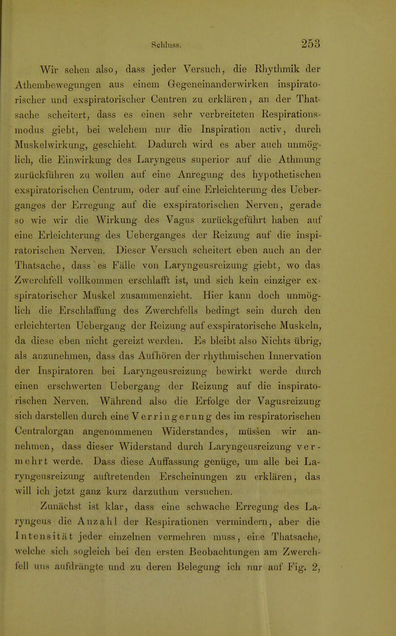 Wir sehen also, dass jeder Versuch, die Rhythmik der Athembewegungen aus einem Gegeneinanderwirken inspirato- rischer und exspiratorischer Centren zu erklären, an der That- sache seheitert, dass es einen sehr verbreiteten Respirations- modus giebt, bei welchem nur die Inspiration activ, durch Muskelwirkung, geschieht. Dadurch wird es aber auch unmög- lich, die Einwirkung des Laryngeus superior auf die Athmung zurückführen zu wollen auf eine Anregung des hypothetischen exspiratorischen Centrum, oder auf eine Erleichterung des Ueber- ganges der Erregung auf die exspiratorischen Nerven, gerade so wie wir die Wirkung des Vagus zurückgeführt haben auf eine Erleichterung des Ueberganges der Reizung auf die inspi- ratorischen Nerven. Dieser Versuch scheitert eben auch an der Thatsache, dass es Fälle von Laryngeusreizung giebt, wo das Zwerchfell vollkommen erschlafft ist, und sich kein einziger ex- spiratorischer Muskel zusammenzieht. Hier kann doch unmög- lich die Erschlaffung des Zwerchfells bedingt sein durch den erleichterten Uebergang der Reizung auf exspiratorische Muskeln, da diese eben nicht gereizt werden. Es bleibt also Nichts übrig, als anzunehmen, dass das Aufhören der rhythmischen Innervation der Inspiratoren bei Laryngeusreizung bewirkt werde durch einen erschwerten Uebergang der Reizung auf die inspirato- rischen Nerven. Während also die Erfolge der Vagusreizung sich darstellen durch eine Verringerung des im respiratorischen Centraiorgan angenommenen Widerstandes, müssen wir an- nehmen, dass dieser Widerstand durch Laryngeusreizung ver- mehrt werde. Dass diese Auffassung genüge, um alle bei La- ryngeusreizung auftretenden Erscheinungen zu erklären, das will ich jetzt ganz kurz darzuthun versuchen. Zunächst ist klar, dass eine schwache P>regung des La- ryngeus die Anzahl der Respirationen vermindern, aber die Intensität jeder einzelnen vermehren muss, eine Thatsache, welche sich sogleich bei den ersten Beobachtungen am Zwerch- fell uns aufdrängte und zu deren Belegung ich nur auf Fig. 2,