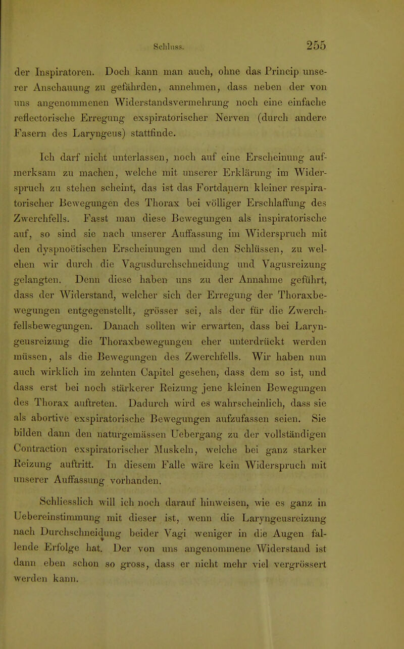 der Inspiratoren. Doch kann man auch, ohne das Princip unse- rer Anschauung zu gefährden, annehmen, dass neben der von uns angenommenen Widerstandsvermehrung noch eine einfache reflectorische Erregung exspiratorischer Nerven (durch andere Fasern des Laryngeus) stattfinde. Ich darf nicht unterlassen, noch auf eine Erscheinung auf- merksam zu machen, welche mit unserer Erklärung im Wider- spruch zu stehen scheint, das ist das Fortdauern kleiner respira- torischer Bewegungen des Thorax bei völliger Erschlaffung des Zwerchfells. Fasst man diese Bewegungen als inspiratorische auf, so sind sie nach unserer Auffassung im Widerspruch mit den dyspnoetischen Erscheinungen und den Schlüssen, zu wel- chen wir durch die Vagusdurchschneidung und Vagusreizung gelangten. Denn diese haben uns zu der Annahme geführt, dass der Widerstand, welcher sich der Erregung der Thoraxbe- wegungen entgegenstellt, grösser sei, als der für die Zwerch- fellsbewegungen. Danach sollten wir erwarten, dass bei Laryn- geusreizung die Thoraxbewegungen eher unterdrückt werden müssen, als die Bewegungen des Zwerchfells. Wir haben nun auch wirklich im zehnten Capitel gesehen, dass dem so ist, und dass erst bei noch stärkerer Reizung jene kleinen Bewegungen des Thorax auftreten. Dadurch wird es wahrscheinlich, dass sie als abortive exspiratorische Bewegungen aufzufassen seien. Sie bilden dann den naturgemässen Uebergang zu der vollständigen Contraction exspiratorischer Muskeln, welche bei ganz stärker Reizung auftritt. In diesem Falle wäre kein Widerspruch mit unserer Auffassung vorhanden. Schliesslich will ich noch darauf hinweisen, wie es ganz in Uebereinstimmung mit dieser ist, wenn die Laryngeusreizung nach Durchschneidung beider Vagi weniger in die Augen fal- lende Erfolge hat. Der von uns angenommene Widerstand ist dann eben schon so gross, dass er nicht mehr viel vergrössert werden kann.