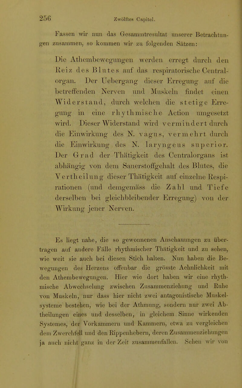 25G Fassen wir nun das Gesammtresultat unserer Betrachtun- gen zusammen, so kommen wir zu folgenden Sätzen: Die Athenibewegungen werden erregt durch den Reiz des Blutes auf das respiratorische Centrai- organ. Der Üebergang dieser Erregung auf die betreffenden Nerven und Muskeln findet einen Widerstand, durch welchen die stetige Erre- gung in eine rhythmische Action umgesetzt wird. Dieser Widerstand wird vermindert durch die Einwirkung des N. vagus, vermehrt durch die Einwirkung des N. laryngeus superior. Der Grad der Thätigkeit des Centraiorgans ist abhängig1 von dem Sauerstoffgehalt des Blutes, die Verth eil tut g dieser Thätigkeit auf einzelne Respi- rationen (und demgemäss die Zahl und Tiefe derselben bei gleichbleibender Erregung) von der Wirkung jener Nerven. Es liegt nahe, die so gewonnenen Anschauungen zu über- tragen auf andere Fälle rhythmischer Thätigkeit und zu sehen, wie weit sie auch bei diesen Stich halten. Nun haben die Be- wegungen des Herzens offenbar die grösste Aehnlichkeit mit den Atheinbewegungen. Hier wie dort haben wir eine rhyth- mische Abwechselung zwischen Zusammenziehung und Ruhe von Muskeln, nur dass hier nicht zwei antagonistische Muskel- systeme bestehen, wie bei der Athmung, sondern nur zwei Ab- theilungen eines und desselben, in gleichem Sinne wirkenden Systemes, der Vorkammern und Kammern, etwa zu vergleichen dem Zwerchfell und den Rippenhebern, deren Zusammenziehungen ja auch nicht ganz in der Zeit zusammenfallen. Sehen wir von