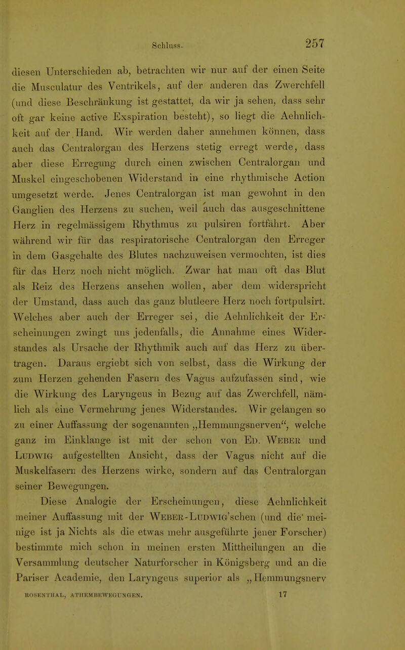 diesen Unterschieden ab, betrachten wir nur auf der einen Seite die Musculatur des Ventrikels, auf der anderen das Zwerchfell (und diese Beschränkung ist gestattet, da wir ja sehen, dass sehr oft gar keine active Exspiration besteht), so liegt die Aehnlich- keit auf der. Hand. Wir werden daher annehmen können, dass auch das Centraiorgan des Herzens stetig erregt werde, dass aber diese Erregung durch einen zwischen Centraiorgan und Muskel eingeschobenen Widerstand in eine rhythmische Action umgesetzt werde. Jenes Centraiorgan ist man gewohnt in den Ganglien des Herzens zu suchen, weil auch das ausgeschnittene Herz in regelmässigem Rhythmus zu pulsiren fortfährt. Aber während wir für das respiratorische Centraiorgan den Erreger in dem Gasgehalte des Blutes nachzuweisen vermochten, ist dies für das Herz noch nicht möglich. Zwar hat man oft das Blut als Reiz des Herzens ansehen wollen, aber dem widerspricht der Umstand, dass auch das ganz blutleere Herz noch fortpulsirt. Welches aber auch der Erreger sei, die Aehnlichkeit der Er- scheinungen zwingt uns jedenfalls, die Annahme eines Wider- standes als Ursache der Rhythmik auch auf das Herz zu über- tragen. Daraus ergiebt sich von selbst, dass die Wirkung der zum Herzen gehenden Fasern des Vagus aufzufassen sind, wie die Wirkung des Laryngeus in Bezug auf das ZAverchfell, näm- lich als eine Vermehrung jenes Widerstandes. Wir gelangen so zu einer Auffassung der sogenannten „Hemmungsnerven, welche ganz im Einklänge ist mit der schon von Ed. Weber und LUDWIG aufgestellten Ansicht, dass der Vagus nicht auf die Muskelfasern des Herzens wirke, sondern auf das Centraiorgan seiner Bewegungen. Diese Analogie der Erscheinungen:, diese Aehnlichkeit meiner Auffassung mit der WebBR - Lud Wlö's chen (und die' mei- nige ist ja Nichts als die etwas mehr ausgeführte jener Forscher) bestimmte mich schon in meinen ersten Mittheilungen an die Versammlung deutscher Naturforscher in Königsberg und an die Pariser Acadernie, den Laryngeus superior als „ Hemmungsnerv BOSENTHAI., ATHEMBEWKGUNGEN. 17