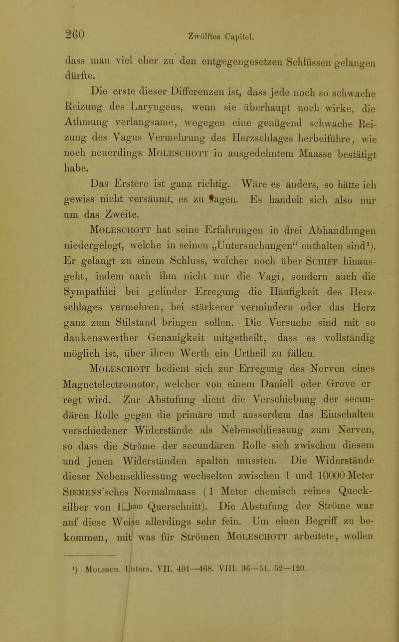 dass man viel eher zu den entgegengesetzen Schlüssen gelangen dürfte. Die erste dieser Differenzen ist, dass jede noch so schwache Reizung des Laryngeus, wenn sie überhaupt noch wirke, die Athmung verlangsame, wogegen eine genügend schwache Rei- zung des Vagus Vermehrung des Herzschlages herbeiführe, wie noch neuerdings Moleschott in ausgedehntem Maasse bestätigt habe. Das Erstere ist ganz richtig. Wäre es anders, so hätte ich gewiss nicht versäumt, es zu tagen. Es handelt sich also nur um das Zweite. Moleschott hat seine Erfahrungen in drei Abhandlungen niedergelegt, welche in seinen „Untersuchungen enthalten sind1). Er gelangt zu einem Schluss, welcher noch über Schiff hinaus- geht, indem nach ihm nicht nur die Vagi, sondern auch die Sympathie! bei gelinder Erregung die Häufigkeit des Herz- schlages vermehren, bei stärkerer vermindern oder das Herz ganz zum Stilstand bringen sollen. Die Versuche sind mit so dankenswerther Genauigkeit mitgetheilt, dass es vollständig möglich ist, über ihren Werth ein Urtheil zu fallen. Moleschott bedient sich zur Erregung des Nerven eines Magnetelectroinotor, welcher von einem Daniell oder Grrove er regt wird. Zur Abstufung dient die Verschiebung der secun- dären Rolle gegen die primäre und ausserdem das Einschalten verschiedener Widerstände als Nebenschliessung zum Nerven, so dass die Ströme der secundären Rolle sich zwischen diesem und jenen Widerständen spalten mussten. Die Widerstände dieser Nebenschliessung wechselten zwischen l und 10000 Meter SiEMENS'sches Normalmaass (1 Meter chemisch reines Queck- silber von IDmm Querschnitt). Die Abstufung der Ströme war auf diese Weise allerdings sehr fein. Um einen Begriff zu be- kommen, mit! was für Strömen Moleschott arbeitete, wollen ') Molkscii. linters. VII. 401—468. VIII. 30-51. 52—120.