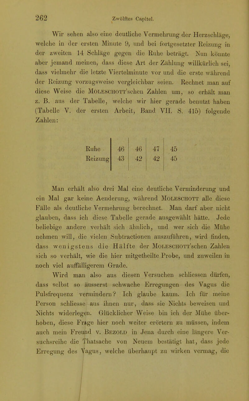 Wir sehen also eine deutliche Vermehrung der Herzschläge, welche in der ersten Minute 9, und bei fortgesetzter Reizung in der zweiten 14 Schläge gegen die Ruhe beträgt. Nun könnte aber jemand meinen, dass diese Art der Zählung willkürlich sei, dass vielmehr die letzte Viertelminute vor und die erste während der Reizung vorzugsweise vergleichbar seien. Rechnet man auf diese Weise die MoLESCHOTT'schen Zahlen um, so erhält man z. B. aus der Tabelle, welche wir hier gerade benutzt haben (Tabelle V. der ersten Arbeit, Band VII. 3. 415) folgende Zahlen: Ruhe 46 46 47 45 Reizung 43 42 42 45 Man erhält also drei Mal eine deutliche Verminderung und ein Mal gar keine Aenderung, während Moleschott alle diese Fälle als deutliche Vermehrung berechnet. Man darf aber nicht glauben, dass ich diese Tabelle gerade ausgewählt hätte. Jede beliebige andere verhält sich ähnlich, und wer sich die Mühe nehmen will, die vielen Subtractionen auszuführen, wird finden, dass wenigstens die Hälfte der MoLESCHOTT'schen Zahlen sich so verhält, wie die hier mitgetheilte Probe, und zuweilen in noch viel auffälligerem Grade. Wird man also aus diesen Versuchen schliessen dürfen, dass selbst so äusserst schwache Erregungen des Vagus die Pulsfrequenz vermindern? Ich glaube kaum. Ich für meine Person schliesse aus ihnen nur, dass sie Nichts beweisen und Nichts widerlegen. Glücklicher Weise bin ich der Mühe über- hoben, diese Frage hier noch weiter erörtern zu müssen, indem auch mein Freund v. Bezold in Jena durch eine längere Ver- suchsreihe die Thatsache von Neuem bestätigt hat, dass jede Erregung des Vagus, welche überhaupt zu wirken vermag, die I