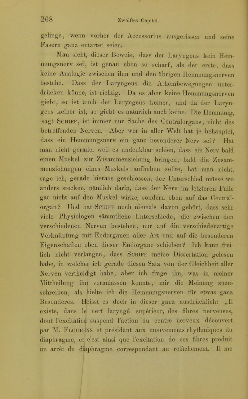 gelinge, wenn vorher der Accessorius ausgerissen und seine Fasern ganz entartet seien. Man sieht, dieser Beweis, dass der Laryngeus kein Hem- mungsnerv sei, ist genau eben so scharf, als der erste, dass keine Analogie zwischen ihm und den übrigen Hemmungsnerven bestehe. Dass der Laryngeus die Athembewegungen unter- drücken könne, ist richtig. Da es aber keine Hemmungsnerven giebt, so ist auch der Laryngeus keiner, und da der Laryn- geus keiner ist, so giebt es natürlich auch keine. Die Hemmung, sagt Schiff, ist immer nur Sache des Centraiorgans, nicht des betreffenden Nerven. Aber wer in aller Welt hat je behauptet, dass ein Hemmungsnerv ein ganz besonderer Nerv sei'? Hat man nicht gerade, weil es undenkbar schien, dass ein Nerv bald einen Muskel zur Zusammenziehung bringen, bald die Zusam- menziehungen eines Muskels aufheben sollte, hat man nicht, sage ich, gerade hieraus geschlossen, der Unterschied müsse wo anders stecken, nämlich darin, dass der Nerv im letzteren Falle gar nicht auf den Muskel wirke, sondern eben auf das Gentrai- organ? Und hat Schiff noch niemals davon gehört, dass sehr viele Physiologen sämmtliche Unterschiede, die zwischen den verschiedenen Nerven bestehen, nur auf die verschiedenartige Verknüpfung mit Endorganen aller Art und auf die besonderen Eigenschaften eben dieser Endorgane schieben? Ich kann frei- lich nicht verlangen, dass Schiff meine Dissertation gelesen habe, in welcher ich gerade diesen Satz von der Gleichheit aller Nerven vertheidigt habe, aber ich frage ihn, was in meiner Mittheilung ihn veranlassen konnte, mir die Meinung zuzu- schreiben, als hielte ich die Hemmungsnerven für etwas ganz Besonderes. Heisst es doch in dieser ganz ausdrücklich: „II existe, dans ld nerf larynge superieur, des libres nerveuses, dont l'excitatioü suspend l'action du centre nerveux decouvert par M. Flourbns et presidant aux mouvements rhythmiques du diaphragme, et c'est ainsi que l'excitation de ces fibres produit un arret du diaphragme correspondant au relächement. II me