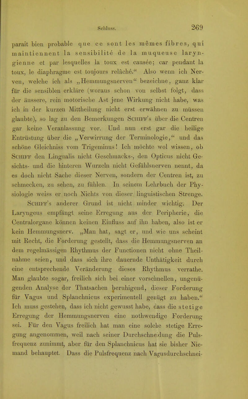 parait bien probable que ce sont les raSmes fibres, qui maintiennent la sensibilite de la rauqueuse laryn- gienne et par lesquelles la toux est causee; ear pendant la toux, le diaphragme est toujours reläch.6. Also wenn ich Ner- ven, welche ich als „Hemmungsnerven bezeichne, ganz klar für die sensiblen erkläre (woraus schon von selbst folgt, dass der äussere, rein motorische Ast jene Wirkung nicht habe, was ich in der kurzen Mittheilung nicht erst erwähnen zu müssen glaubte), so lag zu den Bemerkungen Schiff's über die Centren gar keine Veranlassung vor. Und nun erst gar die heilige Entrüstung über die „Verwirrung der Terminologie, und das schöne Gleichniss vom Trigeminus! Ich möchte wol wissen, ob Schiff den Lingualis nicht Geschmacks-, den Opticus nicht Ge- sichts- und die hinteren Wurzeln nicht Gefühlsnerven nennt, da es doch nicht Sache dieser Nerven, sondern der Centren ist, zu schmecken, zu sehen, zu fühlen. In seinem Lehrbuch der Phy- siologie weiss er noch Nichts von dieser linguistischen Strenge. Schiff's anderer Grund ist nicht minder wichtig. Der Laryngeus empfängt seine Erregung aus der Peripherie, die Centraiorgane können keinen Einfluss auf ihn haben, also ist er kein Hemmungsnerv. „Man hat, sagt er, und wie uns scheint mit Recht, die Forderung gestellt, dass die Hemmungsnerven an dem regelmässigen Rhythmus der Functionen nicht ohne Theil- nahme seien, und dass sich ihre dauernde Unthätigkeit durch eine entsprechende Veränderung dieses Rhythmus verrathe. Man glaubte sogar, freilich sich bei einer vorschnellen, ungenü- genden Analyse der Thatsachen beruhigend, dieser Forderung für Vagus und Splanchnicus experimentell genügt zu haben. Ich muss gestehen, dass ich nicht gewusst habe, dass die stetige Erregung der llemmungsnerven eine nothwendige Forderung sei. Für den Vagus freilich hat man eine solche stetige Erre- gung angenommen, weil nach seiner Durchschneidung die Puls- frequenz zunimmt, aber für den Splanchnicus hat sie bisher Nie- mand behauptet. Dass die Pulsfrequenz nach Vagusdurchschnei-