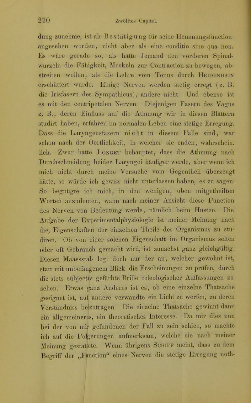 clung zunehme, ist als Bestätigung für seine Hemmungsfunction angesehen worden, nicht aber als eine conditio sine qua non. Es wäre gerade so, als hätte Jemand den vorderen Spinal- wurzeln die Fähigkeit, Muskeln zur Contraction zu bewegen, ab- streiten wollen, als die Lehre vom Tonus durch Heidenjiain erschüttert wurde. Einige Nerven werden stetig erregt (z. B. die Irisfasern des Sympathicus), andere nicht. Und ebenso ist es mit den centripetalen Nerven. Diejenigen Fasern des Vagus z. B., deren Einfluss auf die Athmung wir in diesen Blättern studirt haben, erfahren im normalen Leben eine stetige Erregung. Dass die Laryngeusfasern nicht in diesem Falle sind, war schon nach der Oertlichkeit, in welcher sie enden, wahrschein, lieh. Zwar hatte Longet behauptet, dass die Athmung nach Durchsclineidung beider Laryngei häufiger werde, aber wenn ich mich nicht durch meine Versuche vom Gegentheil überzeugt hätte, so würde ich gewiss nicht unterlassen haben, es zu sagen. So begnügte ich mich, in den wenigen, oben mitgetheilten Worten anzudeuten, wann nach meiner Ansicht diese Function des Nerven von Bedeutung werde, nämlich.beim Husten. Die Aufgabe der Experimentalphysiologie ist meiner Meinung nach die, Eigenschaften der einzelnen Theile des Organismus zu stu- diren. Ob von einer solchen Eigenschaft im Organismus selten oder oft Gebrauch gemacht wird, ist zunächst ganz gleichgültig. Diesen Maassstab legt doch nur der an, welcher gewohnt ist, statt mit unbefangenem Blick die Erscheinungen zu prüfen, durch die stets subjectiv gefärbte Brille teleologischer Auffassungen zu sehen. Etwas ganz Anderes ist es, ob eine einzelne Thatsache geeignet ist, auf andere verwandte ein Licht zu werfen, zu deren Verständniss beizutragen. Die einzelne Thatsache gewinnt dann ein allgemeineres, ein theoretisches Interesse. Da mir dies nun bei der von mir gefundenen der Fall zu sein schien, so machte ich auf die Folgerungen aufmerksam, welche sie nach meiner Meinung gestattete. Wenn übrigens Schiff meint, dass zu dem Begriff der „Function eines Nerven die stetige Erregung noth-