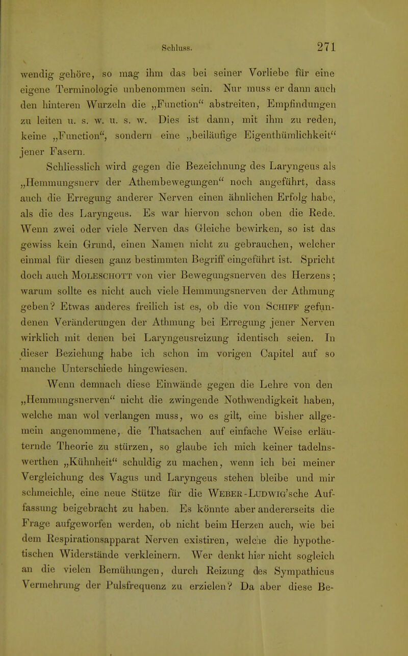 wendig: gehöre, so mag- ihm das bei seiner Vorliebe für eine eieene Terminologie unbenommen sein. Nur muss er dann auch den hinteren Wurzeln die „Function abstreiten, Empfindungen zu leiten u. s. \v. u. s. w. Dies ist dann, mit ihm zu reden, keine „Function, sondern eine „beiläufige Eigentümlichkeit jener Fasern. Schliesslich wird gegen die Bezeichnung des Laryngeus als „Hemmungsnerv der Athembewegungen noch angeführt, dass auch die Erregung anderer Nerven einen ähnlichen Erfolg habe, als die des Laryngeus. Es war hiervon schon oben die Rede. Wenn zwei oder viele Nerven das Gleiche bewirken, so ist das gewiss kein Grund, einen Namen nicht zu gebrauchen, welcher einmal für diesen ganz bestimmten Begriff eingeführt ist. Spricht doch auch Moleschott von vier Bewegungsnerven des Herzens ; warum sollte es nicht auch viele Hemmungsnerven der Athmung geben? Etwas anderes freilich ist es, ob die von Schiff gefun- denen Veränderungen der Athmung bei Erregung jener Nerven wirklich mit denen bei Laryngeusreizung identisch seien. In dieser Beziehung habe ich schon im vorigen Capitel auf so manche Unterschiede hingewiesen. Wenn demnach diese Einwände gegen die Lehre von den „Hemmungsnerven nicht die zwingende Nothwendigkeit haben, welche man wol verlangen muss, wo es gilt, eine bisher allge- mein angenommene, die Thatsachen auf einfache Weise erläu- ternde Theorie zu stürzen, so glaube ich mich keiner tadelns- werthen „Kühnheit schuldig zu machen, wenn ich bei meiner Vergleichung des Vagus und Laryngeus stehen bleibe und mir schmeichle, eine neue Stütze für die Weber-LüDwiG'sche Auf- fassung beigebracht zu haben. Es könnte aber andererseits die Frage aufgeworfen werden, ob nicht beim Herzen auch, wie bei dem Respirationsapparat Nerven existiren, welche die hypothe- tischen Widerstände verkleinern. Wer denkt hier nicht sogleich an die vielen Bemühungen, durch Reizung des Sympathicus Vermehrung der Pulsfrequenz zu erzielen? Da aber diese Be-