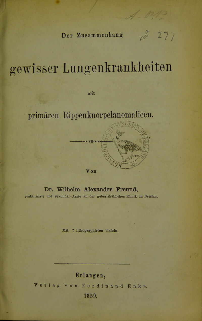 Der Zusammenhang ^ ^ ^ gewisser Lungenkrankheiten mit primären Rippenknorpelanomalieen. Von Dr. WiUielm Alexander Freund, prakt. Arzte und Sekundär-Arzte an der geburtshülflichen Klinik zn Breslau. Mit 7 lithographirten Tafeln. Erlangen, Verlag von Ferdinand Enke. 1859.