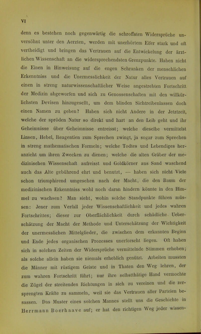 denn es bestehen noch gegenwärtig die schroffsten Widersprüche un- versöhnt unter den Aerzten, werden mit unerhörtem Eiler stark und oft vertheidigt und bringen das Vertrauen aul' die Entwickelung der ärzt- lichen Wissenschaft an die widersprechendsten Grenzpunkte. Haben nicht die Einen in Hinweisung auf die engen Schranken der menschlichen Erkenntniss und die Unermesslichkeil der Natur alles Vertrauen auf einen in streng naturwissenschafthcher Weise angestrebten Fortschritt der Medizin abgeworfen und sich zu Genossenschaften mit den willkür- Uchsten Devisen hinzugesellt, um dem blinden Sichtreibenlassen doch einen Namen zu geben? Haben sich nicht Andere in der Jetztzeit, welche der spröden Natur so direkt und hart an den Leib geht und ihr Geheimnisse über Geheimnisse entreisst; welche dieselbe vermittelst Linsen, Hebel, Reagentien zum Sprechen zwingt, ja sogar zum Sprechen in streng mathematischen Formeln; welche Todtes und Lebendiges her- anzieht um ihren Zwecken zu dienen; welche die alten Gräber der me- dizinischen Wissenschaft aufreisst und Goldkörner aus Sand waschend auch das Alte gebührend ehrt und benutzt, — haben sich nicht Viele schon triumphirend umgesehen nach der Macht, die den Baum der medizinischen Erkenntniss wohl noch daran hindern könnte in den Him- mel zu wachsen? Man sieht, wohin solche Standpunkte führen müs- sen: Jener zum Verfall jeder Wissenschaftlichkeit und jedes wahren Fortschrittes; dieser zur Oberflächhchkeit durch schädliche. Ueber- schätzung der Macht der Methode und Unterschätzung der Wichtigkeit der unermesslichen Mittelglieder, die zwischen dem erkannten Beginn und Ende jedes organischen Prozesses unerforscht liegen. Oft haben sich in solchen Zeilen der Widersprüche vermittelnde Stimmen erhoben; als solche allein haben sie niemals erheblich genützt. Arbeiten mussten die Männer mit rüstigem Geiste und in Thaten den Weg lehren, der zum wahren Fortschritt führt; nur ihre selbsllhätige Hand vermochte die Zügel der streitenden Richtungen in sich zu vereinen und die zer- sprengten Kräfte zu sammeln, weil sie das Vertrauen aller Parteien be- sassen. Das Muster eines solchen Mannes stellt uns die Geschichte in Herrmann Boerhaave auf; er hat den richtigen Weg jeder wissen-