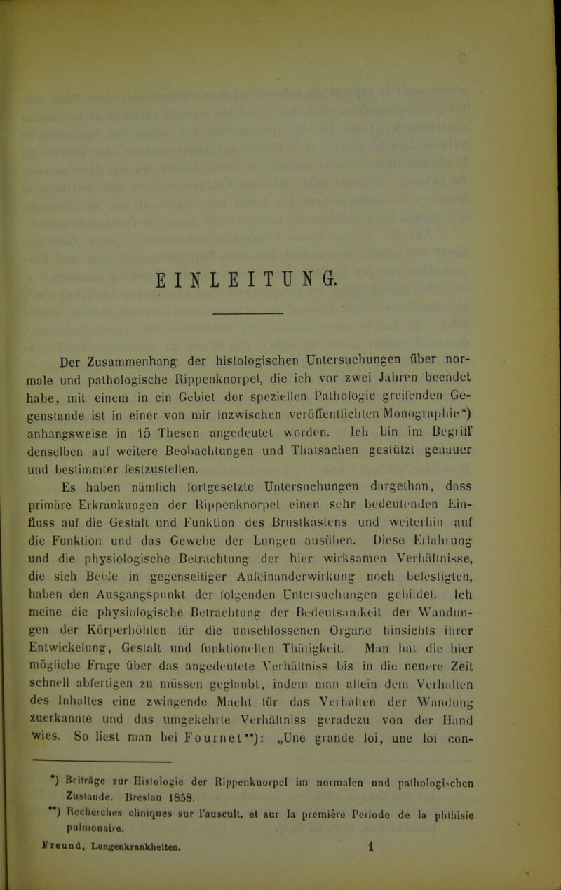 EINLEITUNG. Der Zusammenhang der histologischen Unlersucliungen über nor- male und palhologische Rippenknorpel, die ich vor zwei Jahren beendet habe, mit einem in ein Gebiet der speziellen Pathologie greilenden Ge- genstände ist in einer von mir inzwischen veröfTentlichten Monographie*) anhangsweise in 15 Thesen angedeutet worden. Ich bin im Begriff denselben auf weitere Beobachtungen und Thatsachen gestützt genauer und bestimmter lestzuslellen. Es haben nämlich fortgesetzte Untersuchungen dargethnn, dass primäre Erkrankungen der Hippcnknorpel einen sehr bedeutenden Ein- fluss auf die Gestalt und Funktion des Brustkastens und weiterhin auf die Funktion und das Gewebe der Lungen ausüben. Diese Erfahrung und die physiologische Betrachtung der hier wirksamen Verliällni.sse, die sich BeiJe in gegenseitiger Aufeinanderwirkung noch befestigten, haben den Ausgangspunkt der folgenden Unlersuehungcn gebildet, ich meine die physiologische Betrachtung der Bedeutsamkeit der Wandun- gen der Kör[)erhöhlen für die umschlossenen Oigane hinsichls ihrer EntWickelung, Gestalt und funktionellen Tluiligkeit. Man hat die hier mögliche Frage über das angedeutete Verhältniss bis in die neuere Zeit schnell abfertigen zu müssen geglaubt, indem man allein dem Veihalten des Inhaltes eine zwingende Macht lür das Verhallen der Wandung zuerkannte und das umgekehrte Verhältniss geradezu von der Hand wies. So liest man bei Fournet**): „Une grande loi, une loi con- •) Beiträge zur Histologie der Rippcnknorpcl im normalen und palhologi-chcn Ziislaiide. Breslau 1858. ••) Rcciicrches cliniques sur i'auscuU. el sur la prcmlcre Pciiodc de la plilliisio puliuonatre.