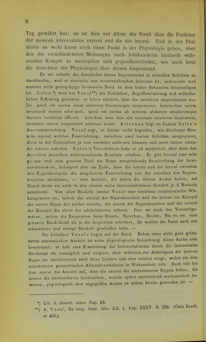 Tag gewährt hat; es ist dies vor Allem der Streit über die Funktion der nnisculi inlercostales exlerni und die der inlcrni. Und in der Thal dürlle es wohl kaum noch einen Punkt in der Physiologie geben, über den die verschiedensten Meinungen nach Jahrhunderle hindurch wäh- rendem Kample so unversöhnt sich gogenübersländen, wie noch heut die Ansichten der Physiologen über diesen Gegenstand. Es sei cilaubl die Geschichle dieses Ge^cnslaiides in sclinellen Schrillen zu durchlnuren, weil er cineiseils von woilerreicliendem Interesse isl, andrerseits weil manche niihl geringlüjjigc hi^lorischc Noiiz zu dem bisher Bekannlcn hinzuzufügen isl. Galen •) wird bei Vesui'*) der Unklarheit, BegrlfTsverwirrung und willkühr- lichcn Eifindiing geziehen: er leinte nämlich, dass die exlericres exspiralionem mo- liri. qnod esl coslas simul addiicere flioiacemrjue coniprimere: inlerioribus aulcm inspirandi munus adsciipsil. qnod esl coslas ab invicem abducere amplioremqne thoracis cavilaieiu efTicere. Inlordum vero non sibi conslans exleriores inspirationi, jnleiiores aulcm exspiralioni praeesse voluil. Aviccnna folgl im Ganzen Galen's AuM'inaridersiflzuiig. Vesal sagt, er könne nicht begreifen, wie überhaupt Mus- keln irgend welcher Faserrichlung, zwisciicn zwei hailen Gebilden ausgespannt, die>e in der Conlraclion je von einander entfernen könnten und nicht immer einan- der näliein niüssten G a I e n 's Vivisekiionen habe er oft wiederholt, aber stets den An-ii Ilten desselben widersprechende Ri'sullale erhalten. Er gibt hierauf eine sehr gei aue und zum grossen Theil der Natur entsprechende Be^chreibung der Inier- cosialninskeh), behauplel aber am Ende, dass die exlerni und die interni zwischen den R ppenkiiorpeln die umgekclirtc Faserrichlung von der zwischen den Rippen- knoclien annähmen, — eine Ansicht, die schon die älteren Araber hfitten, auf Grund deren sie auch in den oberen sechs Intercosialräumen förmlich je 4 Muskeln annahmen. Von allen Muskeln nimmt Vesal eine simultane exspiratorische Wir- kungsweise an, indem die exlerni der Rippenknochen und die interni lier Knorpel die nnlerc Rippe der nächst oberen, die interni der Rippenknochen und die exlerni der Knorpel die ob'^rc der nächslunlercn näliern. Dies sei auch das Vernunftge- mä>sc, indem die Exspiration beim Blasen, Sprechen, Hu>ten, Nie en etc. eine grossere Mu>kelkraft als Je die hispiralion erfordere, für welche die NaIuf auch nur schwächere und wenige Muskeln geschaflen habe. — Die lirlhiimcr Vesal's liegen auf der Hand. Neben einer nicht ganz geläu- terten onalomischen Ansicht isl seine physiologische Betrachtung dieser Sache sehr bescliränkl; er häll eine Erweiterung der Inlercoslahäume durch die inlercostales überhaupt lür unmöglich und vcrgissl, dass während,des Aufsleigens der unteren Rippe zur nächstoberen auch diese Letztere (als eine untere) steigt, wobei ein ihm unbekanntes geometrisches Abstandsverhältniss in Wirksamkeil tritt. Doch triU bei il.m zuerst die Ansicht auf, dass die cxtemi die nächslunleren Rippen heben, die interni die nächtstoberen herabziehen, welche später anscheinend mathematisch be- wiesen, pliyMülogisch aber angegriffen Anlass zu vielem Streite geworden ist. — ♦) Lib. d. disspcl. musc. Cap. 23. *) A. Vesal, De corp. hum. fahr. Lib. 1. Cap. XXXV. S. 239. (Cura Boerh. et Alb.)