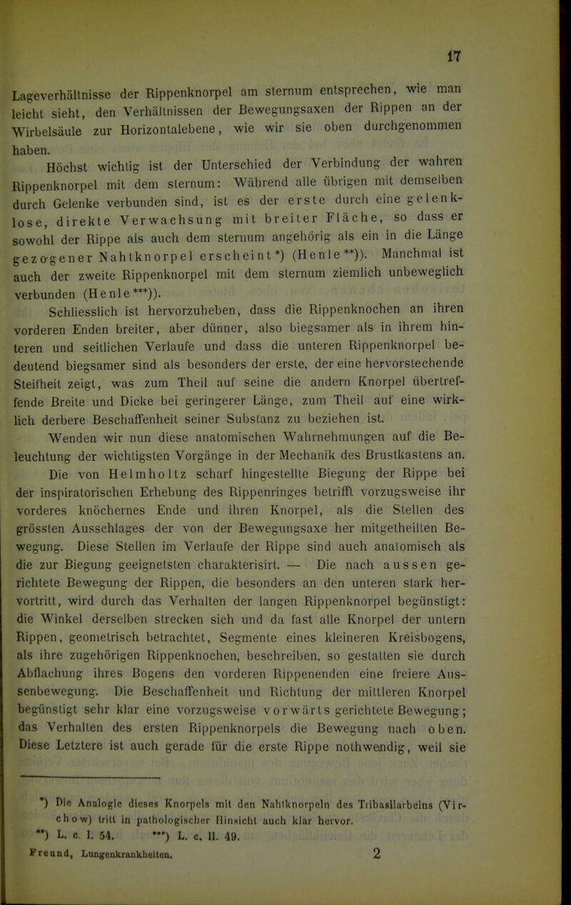 LageverhäUnisse der Rippenknorpel am sterniim entsprechen, wie man leicht sieht, den Verhältnissen der Bewegungsaxen der Rippen an der Wirbelsäule zur Horizontalebene, wie wir sie oben durchgenommen haben. Höchst wichtig ist der Unterschied der Verbindung der wahren Rippenknorpel mit dem sternum: Während alle übrigen mit demselben durch Gelenke verbmiden sind, ist es der erste durch eine gelenk- lose, direkte Verwachsung mit breiler Fläche, so dass er sowohl der Rippe als auch dem sternum angehörig als ein in die Länge gezagener Nahtknorpel erscheint*) (Henle**)). Manchmal ist auch der zweite Rippenknorpel mit dem sternum ziemlich unbeweglich verbunden (Henle***)). Schliesslich ist hervorzuheben, dass die Rippenknochen an ihren vorderen Enden breiter, aber dünner, also biegsamer als in ihrem hin- teren und seitlichen Verlaufe und dass die unteren Rippenknorpel be- deutend biegsamer sind als besonders der erste, der eine hervorstechende Steilheit zeigt, was zum Theil auf seine die andern Knorpel übertref- fende Breite und Dicke bei geringerer Länge, zum Theil auf eine wirk- lich derbere Beschaffenheit seiner Substanz zu beziehen ist. Wenden wir nun diese anatomischen Wahrnehmungen auf die Be- leuchtung der wichtigsten Vorgänge in der Mechanik des Brustkastens an. Die von Helmholtz scharf hingestellte Biegung der Rippe bei der inspiratorischen Erhebung des Rippenringes betrifft vorzugsweise ihr vorderes knöchernes Ende und ihren Knorpel, als die Stellen des grössten Ausschlages der von der Bewegungsaxe her mitgelheilten Be- wegung. Diese Stellen im Verlaufe der Rippe sind auch anatomisch als die zur Biegung geeignetsten charakterisirt. — Die nach aussen ge- richtete Bewegung der Rippen, die besonders an den unteren stark her- vortritt, wird durch das Verhalten der langen Rippenknorpel begünstigt: die Winkel derselben strecken sich und da fast alle Knorpel der untern Rippen, geometrisch betrachtet, Segmente eines kleineren Kreisbogens, als ihre zugehörigen Rippenknochen, beschreiben, so gestatten sie durch Abflachung ihres Bogens den vorderen Rippenenden eine freiere Aus- senbewegung. Die Beschaffenheit und Richtung der mittleren Knorpel begünstigt sehr klar eine vorzugsweise vorwärts gerichtete Bewegung; das Verhallen des ersten Ri|)penknorpels die Bewegung nach oben. Diese Letztere ist auch gerade für die erste Rippe nolhwendig, weil sie *) Die Analogie dieses Knorpels mit den Nahlknorpeln des Tribasilarbeins (Vir- chow) trill in pathologischer Minsichl auch klar hervor. *•) L. c. I. 54. L. c. 11. 49. Freund, Longenkiankheltea. 2