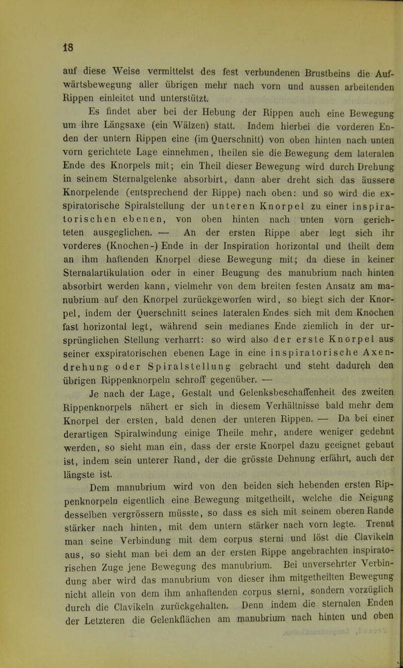 auf diese Weise vermittelst des fest verbundenen Brustbeins die Auf- wärtsbewegung; aller übrigen mehr nach vorn und aussen arbeitenden Rippen einleitet und unterstützt. Es findet aber bei der Hebung der Rippen auch eine Bewegung um ihre Längsaxe (ein Wälzen) statt. Indem hierbei die vorderen En- den der untern Rippen eine (im Querschnitt) von oben hinten nach unten vorn gerichtete Lage einnehmen, theilen sie die Bewegung dem lateralen Ende des Knorpels mit; ein Theil dieser Bewegung wird durch Drehung in seinem Sternalgelenke absorbirt, dann aber dreht sich das äussere Knorpelende (entsprechend der Rippe) nach oben: und so wird die ex- spiratorische Spiralstellung der unteren Knorpel zu einer inspira- torischen ebenen, von oben hinten nach unten vorn gerich- teten ausgeglichen. — An der ersten Rippe aber legt sich ihr vorderes (Knochen-) Ende in der Inspiration horizontal und Iheilt dem an ihm haftenden Knorpel diese Bewegung mit; da diese in keiner Sternalartikulalion oder in einer Beugung des manubrium nach hinten absorbirt werden kann, vielmehr von dem breiten festen Ansatz am ma- nubrium auf den Knorpel zurückgeworfen wird, so biegt sich der Knor- pel, indem der Querschnitt seines lateralen Endes sich mit dem Knochen fast horizontal legt, während sein medianes Ende ziemlich in der ur- sprünglichen Stellung verharrt: so wkd also der erste Knorpel aus seiner exspiralorischen ebenen Lage in eine inspiratorische Axen- drehung oder Spiralstellung gebracht und steht dadurch den übrigen Rippenknorpeln schroff gegenüber. — Je nach der Lage, Gestalt und Gelenksbeschaffenheit des zweiten Rippenknorpels nähert er sich in diesem Verhältnisse bald mehr dem Knorpel der ersten, bald denen der unteren Rippen. — Da bei einer derartigen Spiralwindung einige Theile mehr, andere weniger gedehnt werden, so sieht man ein, dass der erste Knorpel dazu geeignet gebaut ist, indem sein unterer Rand, der die grösste Dehnung erfährt, auch der längste ist. Dem manubrium wird von den beiden sich hebenden ersten Rip- penknorpeln eigentlich eine Bewegung mitgelheilt, welche die Neigung desselben vergrössern müsste, so dass es sich mit seinem oberen Rande stärker nach hinten, mit dem untern stärker nach vorn legte. Trennt man seine Verbindung mit dem corpus sterni und löst die Clavikeln aus, so sieht man bei dem an der ersten Rippe angebrachten inspiralo- rischen Zuge jene Bewegung des manubrium. Bei unversehrter Verbin- dung aber wird das manubrium von dieser ihm mitgelheilten Bewegung nicht allein von dem ihm anhaftenden corpus sterni, sondern vorzüglich durch die Clavikeln zurückgehalten. Denn indem die sternalen Enden der Letzteren die Gelenkflächen am manubrium nach hinten und oben