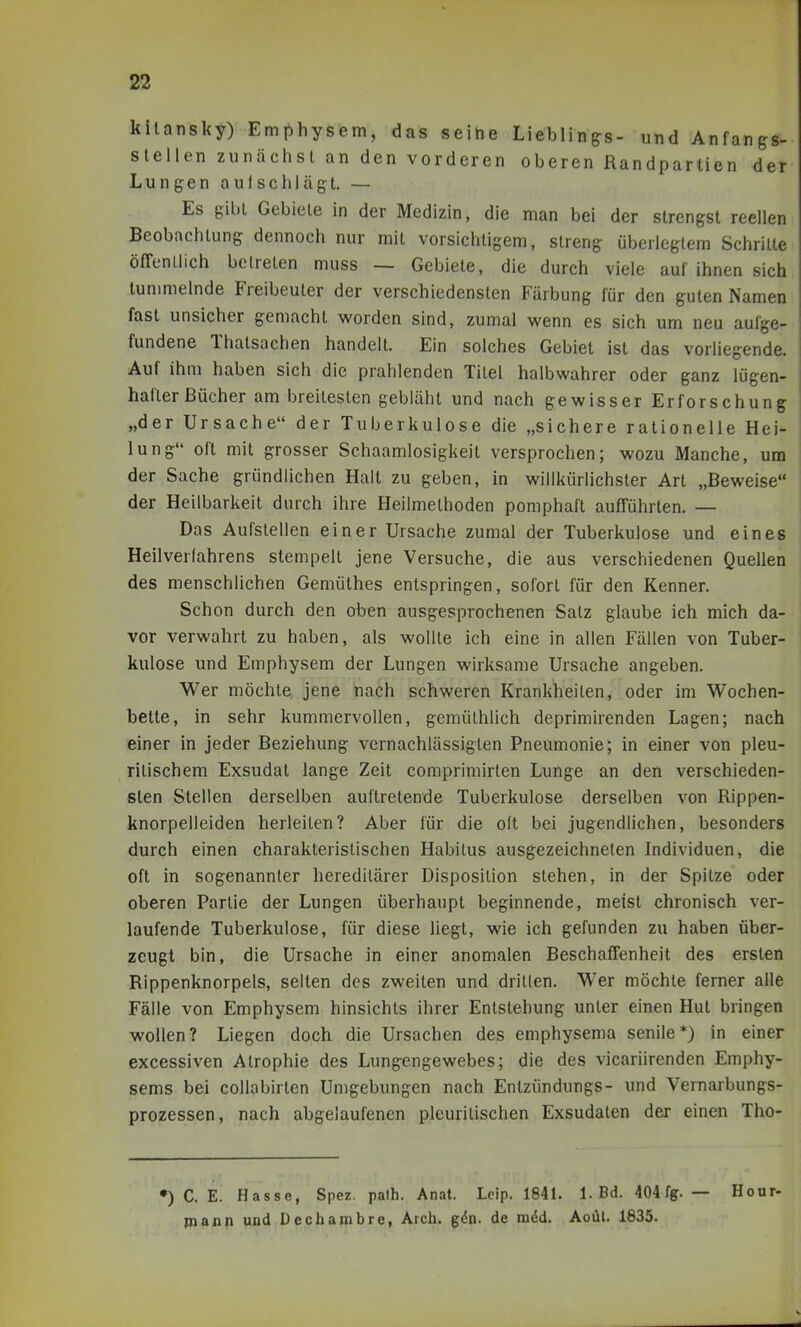 kilansky) Emphysem, das seihe Lieblings- und Anfangs- slellen zunächst an den vorderen oberen Randpartien der Lungen aulschlägt. — Es gibt Gebiete in der Medizin, die man bei der strengst reellen Beobachtung dennoch nur mit vorsichtigem, streng überlegtem Schritte öffenllich betreten muss — Gebiete, die durch viele auf ihnen sich lunmielnde Freibeuter der verschiedensten Färbung für den guten Namen fast unsicher gemacht worden sind, zumal wenn es sich um neu aufge- fundene Thatsachen handelt. Ein solches Gebiet ist das vorliegende. Auf ihm haben sich die prahlenden Titel halbwahrer oder ganz lügen- hafter Bücher am breitesten gebläht und nach gewisser Erforschung „der Ursache der Tuberkulose die „sichere rationelle Hei- lung oft mit grosser Schaamlosigkeit versprochen; wozu Manche, um der Sache gründlichen Halt zu geben, in willkürlichster Art „Beweise der Heilbarkeil durch ihre Heilmethoden pomphaft aufrührten. — Das Aufstellen einer Ursache zumal der Tuberkulose und eines Heilverfahrens stempelt jene Versuche, die aus verschiedenen Quellen des menschlichen Gemülhes entspringen, sofort für den Kenner. Schon durch den oben ausgesprochenen Satz glaube ich mich da- vor verwahrt zu haben, als wollte ich eine in allen Fällen von Tuber- kulose und Emphysem der Lungen wirksame Ursache angeben. Wer möchte, jene nach schweren Krankheilen, oder im Wochen- bette, in sehr kummervollen, gemüthlich deprimirenden Lagen; nach einer in jeder Beziehung vernachlässigten Pneumonie; in einer von pleu- ritischem Exsudat lange Zeit comprimirten Lunge an den verschieden- sten Stellen derselben auftretende Tuberkulose derselben von Rippen- knorpelleiden herleiten? Aber für die oft bei jugendlichen, besonders durch einen charakteristischen Habitus ausgezeichneten Individuen, die oft in sogenannter hereditärer Disposition stehen, in der Spitze oder oberen Partie der Lungen überhaupt beginnende, meist chronisch ver- laufende Tuberkulose, für diese liegt, wie ich gefunden zu haben über- zeugt bin, die Ursache in einer anomalen BeschafTenheit des ersten Rippenknorpels, seilen des zweiten und dritten. Wer möchte ferner alle Fälle von Emphysem hinsichts ihrer Entstehung unter einen Hut bringen wollen? Liegen doch die Ursachen des emphysema senile*) in einer excessiven Atrophie des Lungengewebes; die des vicariirenden Emphy- sems bei collabirten Umgebungen nach Enlzündungs- und Vernarbungs- prozessen, nach abgelaufenen pleuritischen Exsudaten der einen Tho- •) C. E. Hasse, Spez. palh. Anat. Lcip. 1841. 1. Bd. 404fg. — Hour piann und Dechambre, Arch. gdn. de mdd. Aoül. 1835.