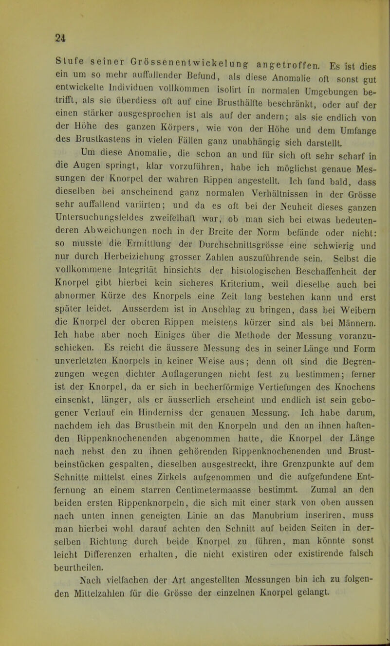 Stufe seiner Grössenenlwickelung angetroffen. Es ist dies ein um so mehr aufTullender Befund, als diese Anomalie oft sonst gut enlwickelie Individuen vollkommen isolirt in normalen Umgebungen be- irim, als sie überdiess oll auf eine Brusthälfle beschränkt, oder auf der einen stärker ausgesprochen ist als auf der andern; als sie endlich von der Höhe des ganzen Körpers, wie von der Höhe und dem Umfange des Brustkastens in vielen Fällen ganz unabhängig sich darstellt. Um diese Anomalie, die schon an und für sich oft sehr scharf in die Augen springt, klar vorzuführen, habe ich möglichst genaue Mes- sungen der Knorpel der wahren Rippen angestellt. Ich fand bald, dass dieselben bei anscheinend ganz normalen Verhältnissen in der Grösse sehr auffallend variirlen; und da es oft bei der Neuheit dieses ganzen Untersuchungsleides zweifelhaft war, ob man sich bei etwas bedeuten- deren Abweichungen noch in der Breite der Norm befände oder nicht: so musste die Ermittlung der Durchschnittsgrösse eine schwierig und nur durch Herbeiziehung grosser Zahlen auszuführende sein. Selbst die vollkommene Integrität hinsichts der histologischen Beschaffenheit der Knorpel gibt hierbei kein sicheres Kriterium, weil dieselbe auch bei abnormer Kürze des Knorpels eine Zeit lang bestehen kann und erst später leidet. Ausserdem ist in Anschlag zu bringen, dass bei Weibern die Knorpel der oberen Rippen meistens kürzer sind als bei Männern. Ich habe aber noch Einiges über die Methode der Messung voranzu- schicken. Es reicht die äussere Messung des in seiner Länge und Form unverletzten Knorpels in keiner Weise aus; denn oft sind die Begren- zungen wegen dichter Auflagerungen nicht fest zu bestimmen; ferner ist der Knorpel, da er sich in becherförmige Vertiefungen des Knochens einsenkt, länger, als er äusserlich erscheint und endlich ist sein gebo- gener Verlauf ein Hinderniss der genauen Messung. Ich habe darum, nachdem ich das Brustbein mit den Knorpeln und den an ihnen haften- den Rippenknochenenden abgenommen hatte, die Knorpel der Länge nach nebst den zu ihnen gehörenden Rippenknochenenden und Brust- beinstücken gespalten, dieselben ausgestreckt, ihre Grenzpunkte auf dem Schnitte mittelst eines Zirkels aufgenommen und die aufgefundene Ent- fernung an einem starren Centimetermaasse bestimmt. Zumal an den beiden ersten Rippenknorpeln, die sich mit einer stark von oben aussen nach unten innen geneigten Linie an das Manubrium inseriren, muss man hierbei wohl darauf achten den Schnitt auf beiden Seiten in der- selben Richtung durch beide Knorpel zu führen, man könnte sonst leicht Differenzen erhalten, die nicht existiren oder existirende falsch beurtheilen. Nach vielfachen der Art angestellten Messungen bin ich zu folgen- den Mittelzahien für die Grösse der einzelnen Knorpel gelangt.
