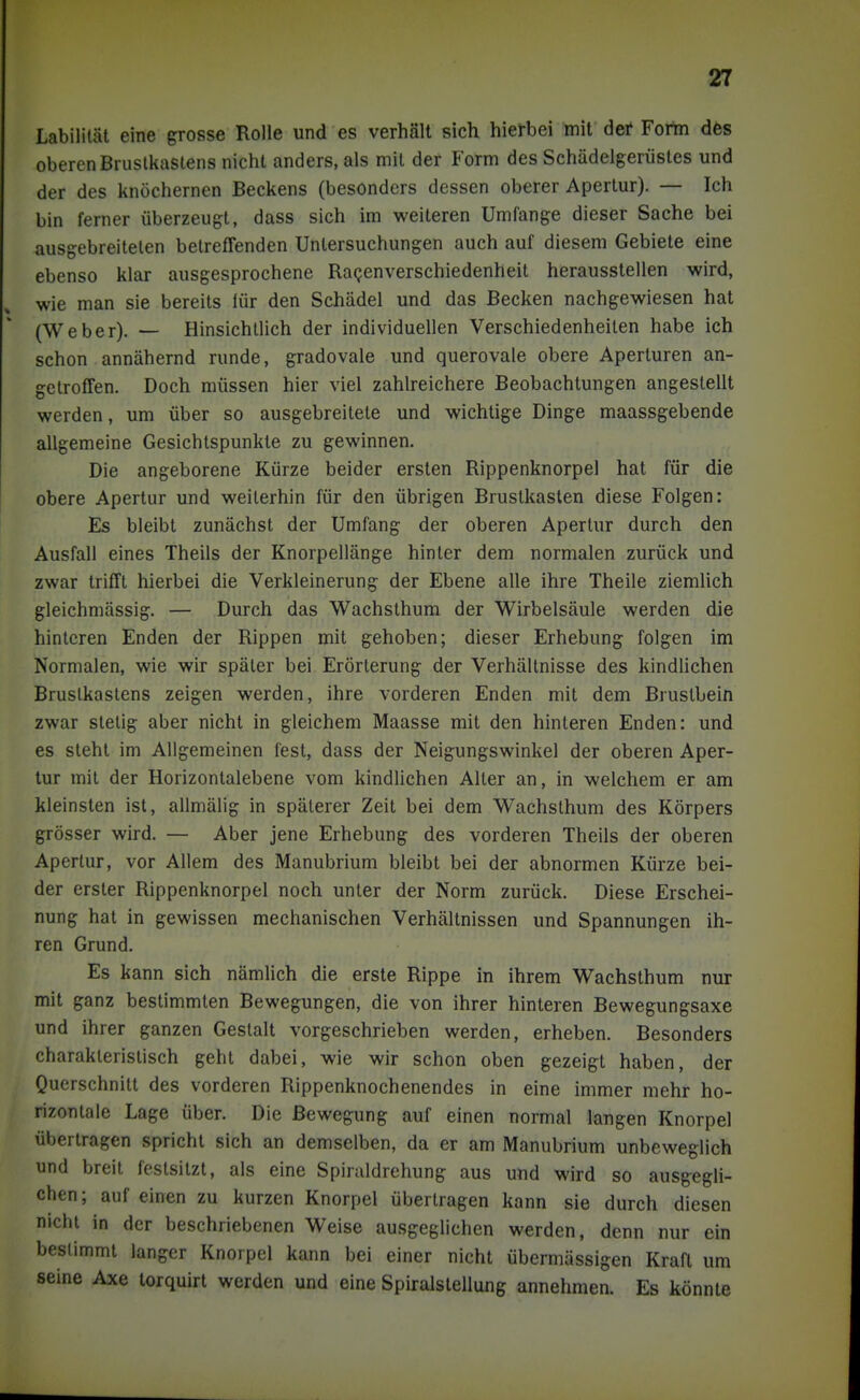 Labilität eine grosse Rolle und es verhält sich hierbei mit der Fortn dös oberen Brustkastens nicht anders, als mit der Form des Schädelgerüstes und der des knöchernen Beckens (besonders dessen oberer Apertur). — Ich bin ferner überzeugt, dass sich im weiteren Umfange dieser Sache bei ausgebreiteten betreffenden Untersuchungen auch auf diesem Gebiete eine ebenso klar ausgesprochene Ragenverschiedenheit herausstellen wird, wie man sie bereits lür den Schädel und das Becken nachgewiesen hat (Weber). — Hinsichtlich der individuellen Verschiedenheiten habe ich schon annähernd runde, gradovale und querovale obere Aperturen an- getroffen. Doch müssen hier viel zahlreichere Beobachtungen angestellt werden, um über so ausgebreitete und wichtige Dinge maassgebende allgemeine Gesichtspunkte zu gewinnen. Die angeborene Kürze beider ersten Rippenknorpel hat für die obere Apertur und weiterhin für den übrigen Brustkasten diese Folgen: Es bleibt zunächst der Umfang der oberen Apertur durch den Ausfall eines Theils der Knorpellänge hinter dem normalen zurück und zwar trifft hierbei die Verkleinerung der Ebene alle ihre Theile ziemUch gleichmässig. — Durch das Wachsthum der Wirbelsäule werden die hinteren Enden der Rippen mit gehoben; dieser Erhebung folgen im Normalen, wie wir später bei Erörterung der Verhältnisse des kindUchen Brustkastens zeigen werden, ihre vorderen Enden mit dem Brustbein zwar stelig aber nicht in gleichem Maasse mit den hinteren Enden: und es steht im Allgemeinen lest, dass der Neigungswinkel der oberen Aper- tur mit der Horizontalebene vom kindlichen Alter an, in welchem er am kleinsten ist, allmälig in späterer Zeit bei dem Wachsthum des Körpers grösser wird. — Aber jene Erhebung des vorderen Theils der oberen Apertur, vor Allem des Manubrium bleibt bei der abnormen Kürze bei- der erster Rippenknorpel noch unter der Norm zurück. Diese Erschei- nung hat in gewissen mechanischen Verhältnissen und Spannungen ih- ren Grund. Es kann sich nämlich die erste Rippe in ihrem Wachsthum nur mit ganz bestimmten Bewegungen, die von ihrer hinteren Bewegungsaxe und ihrer ganzen Gestalt vorgeschrieben werden, erheben. Besonders charakteristisch geht dabei, wie wir schon oben gezeigt haben, der Querschnitt des vorderen Rippenknochenendes in eine immer mehr ho- rizontale Lage über. Die Bewegung auf einen normal langen Knorpel übertragen spricht sich an demselben, da er am Manubrium unbeweglich und breit festsitzt, als eine Spiraldrehung aus und wird so ausgegli- chen ; auf einen zu kurzen Knorpel übertragen kann sie durch diesen nicht in der beschriebenen Weise ausgeglichen werden, denn nur ein bestimmt langer Knorpel kann bei einer nicht übermässigen Kraft um seine Axe torquirt werden und eine Spiralstellung annehmen. Es könnte