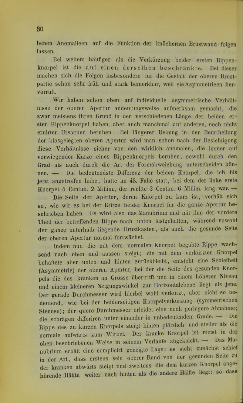 benen Anomalieen auf die Funktion der knöchernen Brustwand folgen lassen. Bei weitem häufiger als die Verkürzung beider ersten Rippen- knorpel ist die auf einen derselben beschränkte. Bei dieser machen sich die Folgen insbesondere für die Gestalt der oberen Brust- parlie schon sehr früh und stark bemerkbar, weil sie Asymmetrieen her- vorruft. Wir haben schon oben auf individuelle asymmetrische Verhält- nisse der oberen Apertur andeutungsweise aufmerksam gemacht, die zwar meistens ihren Grund in der verschiedenen Länge der beiden er- sten Rippenknorpei haben, aber auch manchmal auf anderen, noch nicht eruirten Ursachen beruhen. Bei längerer Uebung in der Beurlheilung der blosgeleglen oberen Apertur wird man schon nach der Besichtigung diese Verhältnisse sicher von den wirklich anomalen, die immer auf vorwiegender Kürze eines Rippenknorpels beruhen, sowohl durch den Grad als auch durch die Art der Formabweichung unterscheiden kön- nen. — Die bedeutendste Differenz der beiden Knorpel, die ich bis jetzt angetroffen habe, hatte im 43. Falle statt, bei dem der linke erste Knorpel 4 Centim. 2 Millim., der rechte 2 Cenlim. 6 Millim. lang war.— Die Seite der Apertur, deren Knorpel zu kurz ist, verhält sich so, wie wir es bei der Kürze beider Knorpel für die ganze Apertur be- schrieben haben. Es wird also das Manubrium und mit ihm der vordere Theil der betreffenden Rippe nach unten festgehalten, während sowohl der ganze unterhalb liegende Brustkasten, als auch die gesunde Seite der oberen Apertur normal fortwächst. Indem nun die mit dem normalen Knorpel begabte Rippe wach- send nach oben und aussen steigt; die mit dem verkürzten Knorpel behaftete aber unten und hinten zurückbleibt, entsteht eine Schiefheit (Asymmetrie) der oberen Apertur, bei der die Seite des gesunden Knor- pels die des kranken an Grösse übertrifft und in einem höheren Niveau und einem kleineren Neigungswinkel zur Horizontalebene liegt als jene. Der gerade Durchmesser wird hierbei wohl verkürzt, aber nicht so be- deutend, wie bei der beiderseitigen Knorpelverkürzung (symmetrischen Stenose)'; der quere Durchmesser erleidet eine noch geringere Abnahme; die schrägen differiren unter einander in unbedeutendem Grade. — Die Rippe des zu kurzen Knorpels steigt hinten plötzlich und steiler als die normale aufwärts zum Wirbel. Der kranke Knorpel ist meist in der oben beschriebenen Weise in seinem Verlaufe abgeknickt. — Das Ma- nubrium erhält eine complicirt geneigte Lage: es steht zunächst schief in der Art, dass erstens sein oberer Rand von der gesunden Seile zu der kranken abwärts steigt und zweitens die dem kurzen Knorpel ange- hörende Hälfte weiter nach hinten als die andere Hälfte liegt: so dass