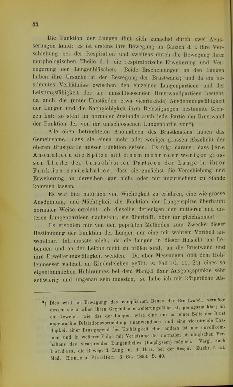 Die Funktion der Lungen thul sich zunächst durch zwei Aeus- serungen kund: es ist erstens ihre Bewegung im Ganzen d. i. ihre Ver- schiebung bei der Respiration und zweitens durch die Bewegung ihrer morphologischen Theile d. i. die respiratorische Erweiterung und Ver- engerung der Lungenbläschen. Beide Erscheinungen an den Lungen haben ihre Ursache in der Bewegung der Brustwand; und da ein be- stimmtes Verhältniss zwischen den einzelnen Lungenpartieen und der Leistungsfähigkeit der sie umschliessenden Brustwandpartieen besteht, da auch die (unter Umständen etwa vicariirende) Ausdehnungsfähigkeit der Lungen und die Nachgiebigkeit ihrer Befestigungen bestimmte Gren- zen hat: so steht im normalen Zustande auch jede Partie der Brustwand der Funktion der von ihr umschlossenen Lungenpartie vor*). Alle oben betrachteten Anomalieen des Brustkastens haben das Gemeinsame, dass sie einen mehr oder weniger grossen Abschnitt der oberen Bruslpartie ausser Funktion setzen. Es folgt daraus, dass jene Anomalieen die Spitze mit einem mehr oder weniger gros- sen Theile der benachbarten Partieen der Lunge in ihrer Funktion zurückhalten, dass sie zunächst die Verschiebung und Erweiterung an derselben gar nicht oder nur unzureichend zu Stande kommen lassen. Es war hier natürlich von Wichtigkeit zu erfahren, eine wie grosse Ausdehnung und Mächtigkeit die Funktion der Lungenspitze überhaupt normaler Weise erreicht, ob dieselbe derjenigen der mittleren und un- teren Lungenparlieen nachsteht, sie übertrifft, oder ihr gleichkommt. Es erschien mir von den geprüften Methoden zum Zwecke dieser Bestimmung der Funktion der Lungen nur eine mit wahrem Vorlheil an- wendbar. Ich musste mich, da die Lungen in dieser Hinsicht am Le- benden und an der Leiche nicht zu prüfen sind, an die Brustwand und ihre Erweiterungsfähigkeit wenden. Da aber Messungen (mit dem Höh- lenmesser vielfach an Kinderleichen geübt, s. Fall 10, 11, 21) eines so eigenthümlichen Hohlraumes bei dem Mangel fixer Ausgangspunkte sehr schwierig und ungenau sein mussten, so habe ich mir körperliche Ab- •) Dies wird bei Erwägung des complizlrlen Baues der Brustwand, vermöge dessen sie in allen ihren Gegenden erweiterungsfähig ist, genugsam klar; für ein Gewebe, wie das der Lungen wäre eine nur an einer Seile der Brust angebrachte Dilalationsvorrichlung unanwendbar: und eine vicariirende Tha- thiglieil einer Brusigegend bei Unihäligkeil einer andern ist nur unvollkom- men und in weilerer Folge mil Verletzung des normalen histologischen Ver- haltens des vicariirenden Lungenlheiles (Emphysem) möglich. Vergl. auch Dondcrs, die Beweg, d. Lung. u. d. Herz, bei der Respir. Ztschr. f. rat. Med. Henle u. Pfeuffer. 3. Bd. 1853. S. 40.