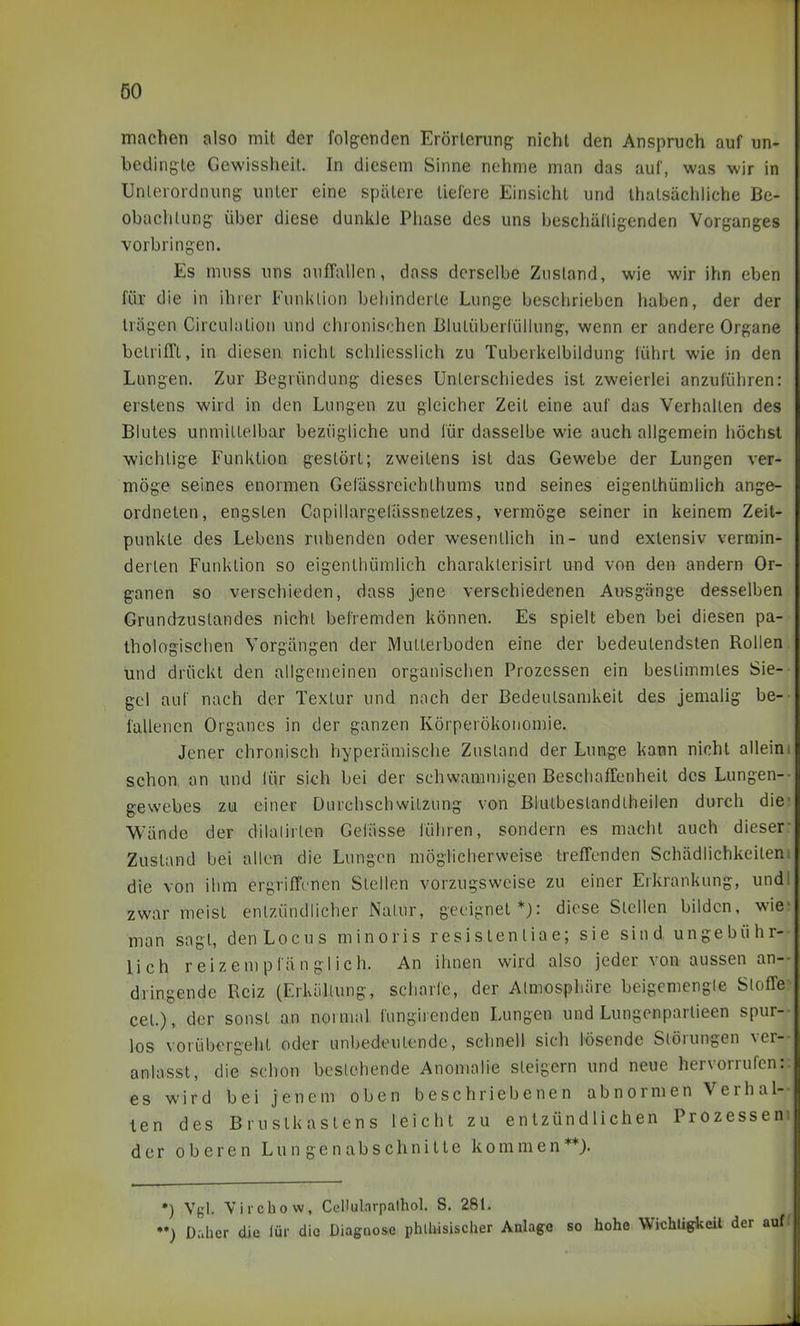 machen also mit der folgenden Erörterung nicht den Anspruch auf un- bedingte Gewissheit. In diesem Sinne nehme man das auf, was wir in Unterordnung unter eine spätere tiefere Einsicht und thatsächliche Be- obachtung über diese dunkle Phase des uns beschälligenden Vorganges vorbringen. Es muss uns anfTallen, dass derselbe Zustand, wie wir ihn eben für die in ihrer Funktion behinderte Lunge beschrieben haben, der der trägen Circuiation und chronischen Blutüberlüllung, wenn er andere Organe betrifft, in diesen nicht schliesslich zu Tuberkelbildung führt wie in den Lungen. Zur Begründung dieses Unterschiedes ist zweierlei anzuführen: erstens wird in den Lungen zu gleicher Zeit eine auf das Verhalten des Blutes unmittelbar bezügliche und für dasselbe wie auch allgemein höchst wichtige Funktion gestört; zweitens ist das Gewebe der Lungen ver- möge seines enormen Gefässreichthums und seines eigenthümlich ange- ordneten, engsten Capillargefässnetzes, vermöge seiner in keinem Zeit- punkte des Lebens ruhenden oder wesentlich in- und extensiv vermin- derten Funktion so eigenthümlich charaklerisirt und von den andern Or- ganen so verschieden, dass jene verschiedenen Ai^sgänge desselben Grundzuslandes nicht befremden können. Es spielt eben bei diesen pa- thologischen Vorgängen der Multerboden eine der bedeutendsten Rollen und drückt den allgemeinen organischen Prozessen ein bestimmtes Sie- gel auf nach der Textur und nach der Bedeutsamkeit des jemalig be- fallenen Organcs in der ganzen Körperökonomie. Jener chronisch hyperämische Zustand der Lunge kann nicht alleim schon an und lür sich bei der schwamn)igen Beschaffenheit des Lungen-- gewebes zu einer Durchschwitzung von BluLbestandlheilen durch die Wände der dilalirtcn Gelasse führen, sondern es macht auch dieser- Zustand bei allen die Lungen möglicherweise trefTenden Schädlichkeilen; die von ihm ergriffenen Stellen vorzugsweise zu einer Erkrankung, und zwar meist entzündlicher Natur, geeignet*): diese Stellen bilden, wie man sagt, denLocus minoris resi s ten tia e; sie sind ungebühr- lich reizempfänglich. An ihnen wird also jeder von aussen an-- dringende Reiz (Erkühung, scharfe, der Atmosphäre beigemengle Sloffe cet.), der sonst an normal fungirenden Lungen und Lungenpartieen spur- los vorübergellt oder unbedeutende, schnell sich lösende Slörungen ver- anlasst, die schon besiehende Anomalie steigern und neue hervorrufen:, es wird bei jenem oben beschriebenen abnormen Verhal- len des Brustkastens leicht zu entzündlichen Prozesseni der oberen Lun genabschnilte kommen**). *) Vgl. Yirchow, Cellularpalhol. S. 281. Daher die lür die Diagnose phlhisischer Anlage so hohe Wichtigkeit