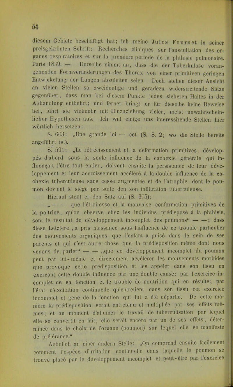 diesem Gebiete beschäftigt hat; ich meine Jules Fournet in seiner prcisgekrönlcn Schrilt: Recherches cliniqiies sur Tauseuitation des or- ganes respiraloires et sur ia premiere p6riode de la phlhisie pulmonaire. Paris 1839. — Derselbe nimmt an, dass die der Tuberkulose voran- gehenden Formveränderungen des Thorax von einer primitiven geringen Enlwickelung der Lungen abzuleiten seien. Doch stehen dieser Ansicht an vielen Stellen so zweideutige und geradezu widerstreitende Sätze gegenüber, dass man bei diesem Punkte jedes sicheren Halles in der Abhandlung entbehrt; und ferner bringt er für dieselbe keine Beweise bei, führt sie vielmehr mit Hinzuziehung vieler, meist unwahrschein- licher Hypothesen aus. Ich will einige uns interessirende Stellen hier wörtlich hersetzen: S. 603: „Une grande loi — cet. (S. S. 2; wo die Stelle bereits angeführt ist). S. 591: „Le rötröcissement et la deformalion primitives, dövelop- p6s d'abord sous la seule influence de la cachexie generale qui in- fluenQait l'elre tout enlier, doivent ensuite la persistance de leur deve- loppement et leur accroissement acceleiö a la double influence de la ca- chexie tuberculeuse sans cesse augmenlee et de l'atrophie dont le pou- mon devienl le siege par suite den son infiltralion tuberculeuse. Hierauf stellt er den Salz auf (S. 605): „ que Tetroitesse et la mauvaise conformalion primitives de la poitrine, qu'on observe chez les individus predispose ä la phthisie, sonl le resultal du developpement incomplet des poumons ; dass diese Letztere ,.a pris naissance sous l'influence de ce trouble particulier des mouvements organiques que l'enfant a pulse dans le sein de ses parents et qui n'est autre chose que la prödisposilion meme dont nous venons de parier „que ce developpement incomplet du poumon peut par lui-meme et direclement accelerer les mouvements morbides que provoque celte prödisposilion et les appeler dans son tissu en exercant cetle double influence par une double cause: par l'exercice in- complet de sa fonction et le trouble de noutrilion qui en r^sulle; par l'etat dexcitation conlinuelle qu'enlretient dans son tissu cet exercice incomplet et gene de la fonction qui lui a öl6 döparlie. De celte ma- niere la predisposilion serait enlretenu et mullipliöe par ses efTels me- mes; et au momenl d'allumcr le Iravail de tuberculisalion par lequel eile se convertit en fail, eile serait encorc par un de ses efl'ets, deler- minöe dans le choix de l'organe (poumon) sur lequel eile se manifeste de prölörance. Aehiilich an einer andern Slclie: „On comprend ensuite facilement comment l'cspcce d'irrilalion conlinuelle dans laqnclle le poumon se trouve placö par le developpement incomplet et peul-etre par lexercice