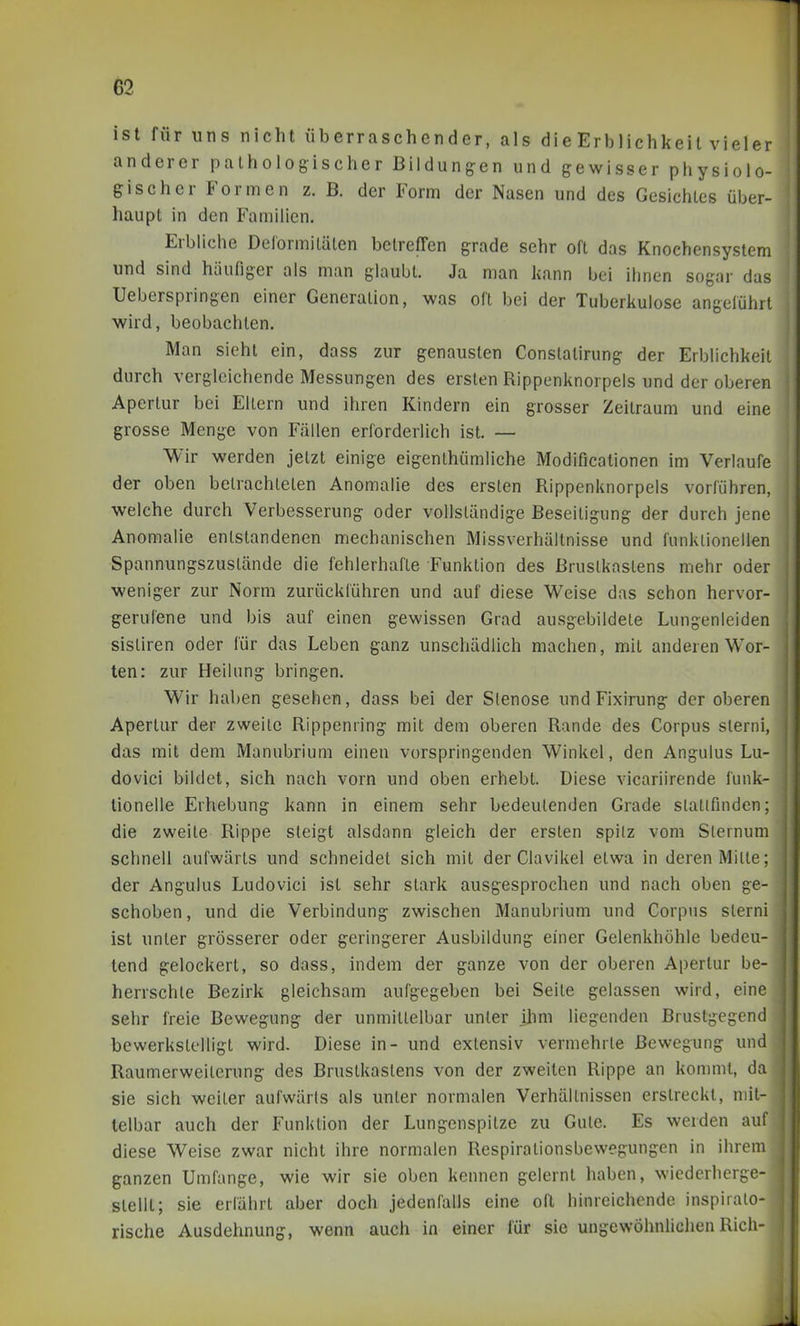 ist für uns nicht überraschender, als die Erblichkeit vieler anderer pathologischer Bildungen und gewisser physiolo- gischer Formen z. B. der Form der Nasen und des Gesichtes über- haupt in den Familien, Erbliche DelormiLälen betreffen grade sehr oft das Knochensystem und sind häufiger als man glaubt. Ja man kann bei ihnen sogar das Ueberspringen einer Generalion, was oft bei der Tuberkulose angelühil wird, beobachten. Man sieht ein, dass zur genausten Constatirung der Erblichkeit durch vergleichende Messungen des ersten Rippenknorpels und der oberen Apertur bei Ellern und ihren Kindern ein grosser Zeitraum und eine grosse Menge von Fällen erforderlich ist. — Wir werden jelzt einige eigenthümliche Modificationen im Verlaufe der oben belrachleten Anomalie des ersten Rippenknorpels vorführen, welche durch Verbesserung oder voUsländige Beseitigung der durch jene Anomalie entstandenen mechanischen Missverhältnisse und funktionellen Spannungszustände die fehlerhafte Funktion des Brustkastens mehr oder weniger zur Norm zurückführen und auf diese Weise das schon hervor- gerufene und bis auf einen gewissen Grad ausgebildete Lungenleiden sisliren oder für das Leben ganz unschädlich machen, mit anderen Wor- ten: zur Heilung bringen. Wir haben gesehen, dass bei der Stenose und Fixirung der oberen Apertur der zweite Rippenring mit dem oberen Rande des Corpus slerni, das mit dem Manubrium einen vorspringenden Winkel, den Angulus Lu- dovici bildet, sich nach vorn und oben erhebt. Diese vicariirende funk- tionelle Erhebung kann in einem sehr bedeutenden Grade slallfinden; die zweite Rippe steigt alsdann gleich der ersten spilz vom Slernum schnell aufwärts und schneidet sich mit der Clavikel etwa in deren Milte; der Angulus Ludovici ist sehr stark ausgesprochen und nach oben ge- schoben, und die Verbindung zwischen Manubrium und Corpus slerni ist unter grösserer oder geringerer Ausbildung einer Gelenkhöhle bedeu- tend gelockert, so dass, indem der ganze von der oberen Apertur be- herrschte Bezirk gleichsam aufgegeben bei Seile gelassen wird, eine sehr freie Bewegung der unmittelbar unter ihm liegenden Brustgegend bewerkstelligt wird. Diese in- und extensiv vermehrte Bewegung und Raumerweilerung des Brustkastens von der zweiten Rippe an kommt, da sie sich weiter aufwärts als unter normalen Verhältnissen erstreckt, mit- telbar auch der Funktion der Lungenspitze zu Gute. Es werden auf diese Weise zwar nicht ihre normalen Respirationsbewegungen in ihrem ganzen Umfange, wie wir sie oben kennen gelernt haben, wiederherge- stellt; sie erführt aber doch jedenfalls eine oft hinreichende inspirato- rische Ausdehnung, wenn auch in einer für sie ungewöhnlichen Rieh-