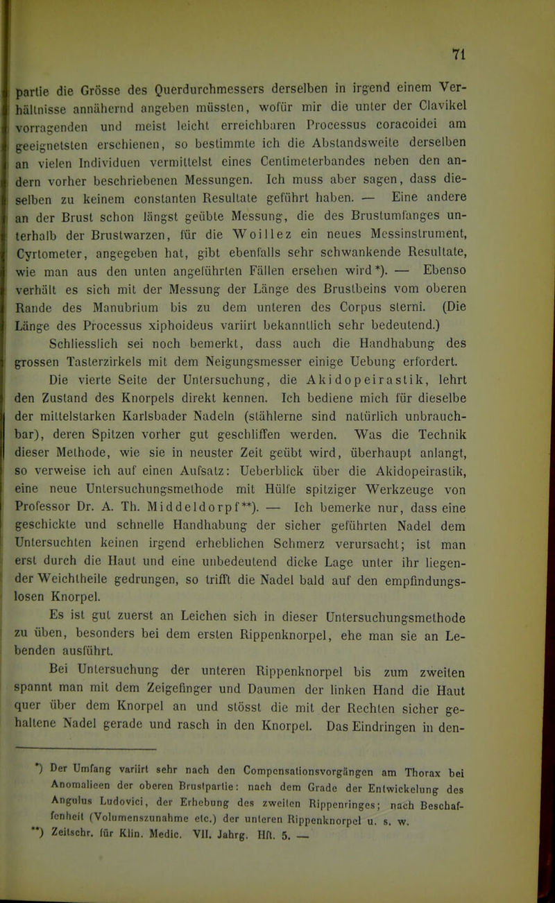 Partie die Grösse des Querdurchmessers derselben in irgend einem Ver- hältnisse annähernd angeben müsslen, wofür mir die unter der Clavikel vorragenden und meist leicht erreichbaren Processus coracoidei am geeignetsten erschienen, so bestimmte ich die Abstandsweite derselben an vielen Individuen vermittelst eines Centimeterbandes neben den an- dern vorher beschriebenen Messungen. Ich muss aber sagen, dass die- selben zu keinem constanten Resultate geführt haben. — Eine andere an der Brust schon längst geübte Messung, die des Brustumfanges un- terhalb der Brustwarzen, für die Woillez ein neues Messinstrument, Cyrtometer, angegeben hat, gibt ebenfalls sehr schwankende Resultate, wie man aus den unten angeführten Fällen ersehen wird *). — Ebenso verhält es sich mit der Messung der Länge des Brustbeins vom oberen Rande des Manubrium bis zu dem unteren des Corpus slerni. (Die Länge des Processus xiphoideus variirt bekanntlich sehr bedeutend.) Schliesslich sei noch bemerkt, dass auch die Handhabung des grossen Tasterzirkels mit dem Neigungsmesser einige Uebung erfordert. Die vierte Seite der Untersuchung, die Akidopeirastik, lehrt den Zustand des Knorpels direkt kennen. Ich bediene mich für dieselbe der mittelstarken Karlsbader Nadeln (stählerne sind natürlich unbrauch- bar), deren Spitzen vorher gut geschliffen werden. Was die Technik dieser Methode, wie sie in neuster Zeit geübt wird, überhaupt anlangt, so verweise ich auf einen Aufsatz: Ueberblick über die Akidopeirastik, eine neue Untersuchungsmethode mit Hülfe spitziger Werkzeuge von Professor Dr. A. Th. Middeldorpf**). — Ich bemerke nur, dass eine geschickte und schnelle Handhabung der sicher geführten Nadel dem Untersuchten keinen irgend erheblichen Schmerz verursacht; ist man erst durch die Haut und eine unbedeutend dicke Lage unter ihr liegen- der Weichtheile gedrungen, so trifft die Nadel bald auf den empfindungs- losen Knorpel. Es ist gut zuerst an Leichen sich in dieser Untersuchungsmethode zu üben, besonders bei dem ersten Rippenknorpel, ehe man sie an Le- benden ausführt. Bei Untersuchung der unteren Rippenknorpel bis zum zweiten spannt man mit dem Zeigefinger und Daumen der linken Hand die Haut quer über dem Knorpel an und stösst die mit der Rechten sicher ge- haltene Nadel gerade und rasch in den Knorpel. Das Eindringen in den- *) Der Umfang variirt sehr nach den Compcnsationsvorgängen am Thorax bei Anomalieen der oberen Bruslparlie: nach dem Grade der Enlwickelung des Anguius Ludovici, der Erhebung des zweiten Rippenringes; nach Beschaf- fenheit fVolumenszunahme elc.) der unleren Rippenknorpcl u. s. w. '*) Zeitschr. für Khn. Medio. VII. Jahrg. Hfl. 5. —