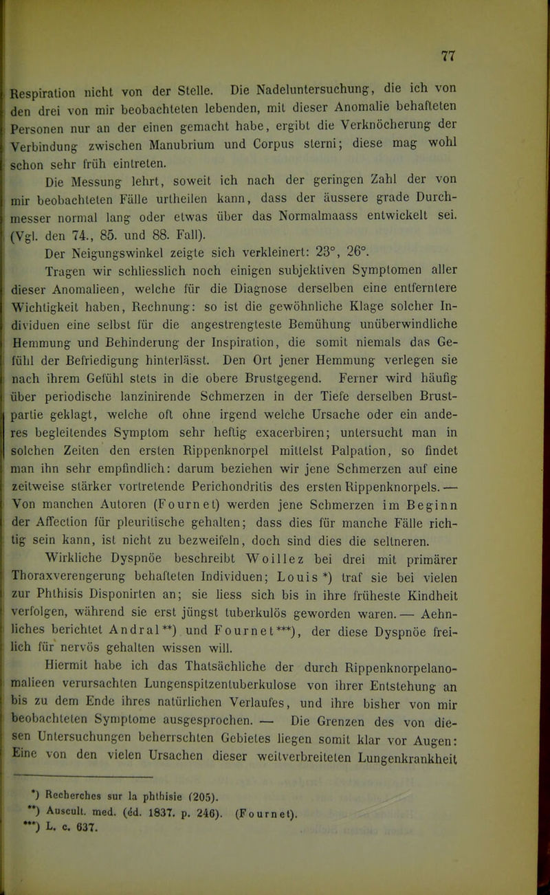 Respiration nicht von der Stelle. Die Nadeluntersuchung, die ich von den drei von mir beobachteten lebenden, mit dieser Anomalie behafteten Personen nur an der einen gemacht habe, ergibt die Verknöcherung der Verbindung zwischen Manubrium und Corpus sterni; diese mag wohl schon sehr früh eintreten. Die Messung lehrt, soweit ich nach der geringen Zahl der von mir beobachteten Fälle urtheilen kann, dass der äussere grade Durch- messer normal lang oder etwas über das Normalmaass entwickelt sei. (Vgl. den 74., 85. und 88. Fall). Der Neigungswinkel zeigte sich verkleinert: 23°, 26°. Tragen wir schliesslich noch einigen subjektiven Symptomen aller dieser Anomalieen, welche für die Diagnose derselben eine entfernlere Wichtigkeit haben, Rechnung: so ist die gewöhnhche Klage solcher In- dividuen eine selbst für die angestrengteste Bemühung unüberwindliche Hemmung und Behinderung der Inspiration, die somit niemals das Ge- fülil der Befriedigung hinterlässt. Den Ort jener Hemmung verlegen sie nach ihrem Gefühl stets in die obere Brustgegend. Ferner wird häufig über periodische lanzinirende Schmerzen in der Tiefe derselben Brust- partie geklagt, welche oft ohne irgend welche Ursache oder ein ande- res begleitendes Symptom sehr heftig exacerbiren; untersucht man in solchen Zeiten den ersten Rippenknorpel mittelst Palpation, so findet man ihn sehr empfindlich: darum beziehen wir jene Schmerzen auf eine zeitweise stärker vortretende Perichondritis des ersten Rippenknorpels. — Von manchen Autoren (Fournel) werden jene Schmerzen im Beginn der AfTeclion für pleurilische gehalten; dass dies für manche Fälle rich- tig sein kann, ist nicht zu bezweifeln, doch sind dies die seltneren. Wirkliche Dyspnoe beschreibt Woillez bei drei mit primärer Thoraxverengerung behafteten Individuen; Louis*) traf sie bei vielen zur Phthisis Disponirlen an; sie liess sich bis in ihre früheste Kindheit verfolgen, während sie erst jüngst tuberkulös geworden waren. — Aehn- liches berichtet Andral**) und Fournet***), der diese Dyspnöe frei- lich für nervös gehalten wissen will. Hiermit habe ich das Thatsächliche der durch Rippenknorpelano- malieen verursachten Lungenspitzentuberkulose von ihrer Entstehung an bis zu dem Ende ihres natürlichen Verlaufes, und ihre bisher von mir beobachteten Symptome ausgesprochen. — Die Grenzen des von die- sen Untersuchungen beherrschten Gebietes liegen somit klar vor Augen: Eine von den vielen Ursachen dieser weitverbreiteten Lungenkrankheit *) Recherchcs sur la phthisie (205). '*) Auscull. med. (^d. 1837. p. 246). (Fournel). '*) L. c. 637.