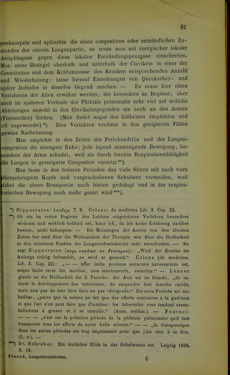 penknorpels und späterhin die eines congesliven oder entzündlichen Zu- slandes der oberen Lungenparlie, so muss man mit energischer lokaler Anliphlogose gegen diese lokalen Enlziindiingsprozesse einschreiten. Man setze Blutegel oberhalb und unterhalb der Clavikeln in einer der Conslilulion und dem Krällemaasse des Kranken entsprechenden Anzahl und Wiederholung: lasse hieraul' Einreibungen von Quecksilber- und später Jodsalbe in dieselbe Gegend machen. — Es muss hier eines Verlahrens der Alten erwähnt werden, die besonders im Beginne, aber auch im späteren Verlaule der Phthisis pulmonalis sehr viel auf örtliche Ableitungen sowohl in den Clavikulargegenden als auch an den Armen (Fontanellen) hielten. (Man findet sogar das Glüheisen emplohlen und oft angewendet) *). Dies Verfahren verdient in den geeigneten Fällen gewiss Nachahmung. Man empfehle in den Zeiten der Perichondritis und der Lungen- congestion die strengste Ruhe; jede irgend anstrengende Bewegung, be- sonders der Arme schadet, weil sie durch forcirte Respirationsthätigkeit die Lungen in gesteigerte Congestion versetzt**). Man lasse in den freieren Perioden das viele Sitzen mit nach vorn übergebeugtem Kopie und vorgeschobenen Schultern vermeiden, weil dabei die obere Brustpartie nach hinten gedrängt und in der respira- orischen Bewegung noch mehr genirt wird***). *) Hippocrales: Int^rj/n 7. 8. Celsus: de medicina Lib. 3. Cap. 22. **) Ob ein im ersten Beginne des Leidens eingeleileles Verfahren besonders wirksam und wirklich helfend sei, kann ich, da ich keine Erfahrung darüber besitze, nicht behaupten. — Die Meinungen der Aerzte von den ältesten Zeilen her sind über die Wirksamkeil der Therapie wie über die Heilbarkeit in den einzelnen Stadien der Lungenschwindsucht sehr verschieden. — So sagt Hippocrales {ntQt vovßwv to d(VT((joy): ,,Wird der Kranke im Anfange richlig behandelt, so wird er gesund. Celsus (de medicina. Lib. 3. Cap. 22): „ inier inilia prolinus occurrere necessarium est, neque facile enim hic morbus, cum inveleraveril, evincilur. — Lännec glaubt an die Hcilbaikcit der 3. Periode: der Arzt sei im Stande, „de ra- lenlir le dcveloppcment des tuberculcs, de suspendre leur marche rapide, mais non pas de leur faire faire un pas retrograde. Die erste Periode sei un- heilbar, „parce que la naturc ne fail que des eflorls conlraires ä la gu^rison et que i'arl n'en peut faire que d'inuliles: les tubercules crus tendent essen- tiellement ä grossir et ä se ramollir. (Ausc. medial.). — Fournet: ,,c'est sur la premiere pdriode de la phlhisie pulmonaire qu'il faut transporler tous les efforts de nolre belle science. „la Ih^rapeulique dans les autres pdriodes est Irop impuissanle pour que j'aie rien ä en dire. (L. c.). - *^ Dr. Sehr eher. Ein ärztlicher Blick in das Schulwesen cel. Leipzig 1858, S. 19. Freund, Lungenkrankheiteo. c
