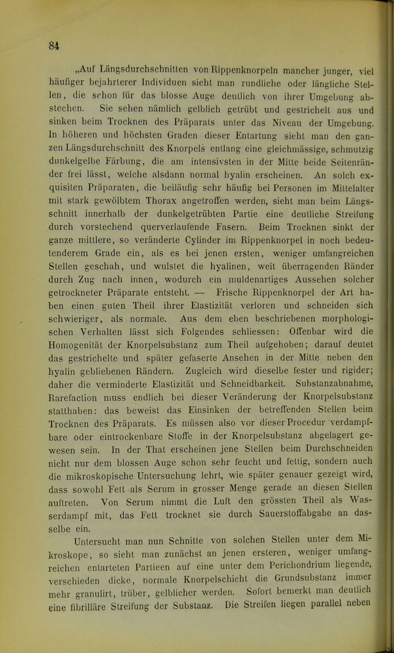 „Auf Längsdurchschnillen von Rippenknorpeln mancher junger, viel häufiger bejahrterer Individuen sieht man rundliche oder längliche Stel- len, die schon für das blosse Auge deutlich von ihrer Umgebung ab- stechen. Sie sehen nämlich gelblich getrübt und gestrichelt aus und ' sinken beim Trocknen des Präparats unter das Niveau der Umgebung. . In höheren und höchsten Graden dieser Entartung sieht man den gan- I zen Längsdurchschnitt des Knorpels entlang eine gleichmässige, schmutzig | dünkelgelbe Färbung, die am intensivsten in der Mitte beide Seitenrän- ' der frei lässt, welche alsdann normal hyalin erscheinen. An solch ex- i quisiten Präparaten, die beiläufig sehr häufig bei Personen im Mittelalter mit stark gewölbtem Thorax angetroffen werden, sieht man beim Längs- schnitt innerhalb der dunkelgetrübten Partie eine deutliche Streifung durch vorstechend querverlaufende Fasern. Beim Trocknen sinkt der ganze mittlere, so veränderte Cylinder im Rippenknorpel in noch bedeu- tenderem Grade ein, als es bei jenen ersten, weniger umfangreichen Stellen geschah, und wulslet die hyalinen, weit überragenden Ränder durch Zug nach innen, wodurch ein muldenartiges Aussehen solcher getrockneter Präparate entsteht. — Frische Rippenknorpel der Art ha- ben einen guten Theil ihrer Elastizität verloren und schneiden sich schwieriger, als normale. Aus dem eben beschriebenen morphologi- schen Verhalten lässt sich Folgendes schliessen: Offenbar wird die Homogenität der Knorpelsubstanz zum Theil aufgehoben; darauf deutet das gestrichelte und später gefaserte Ansehen in der Mitte neben den hyalin gebliebenen Rändern. Zugleich wird dieselbe fester und rigider; daher die verminderte Elastizität und Schneidbarkeit. Substanzabnahme, Rarefaction muss endlich bei dieser Veränderung der Knorpelsubstanz statthaben: das beweist das Einsinken der betreffenden Stellen beim Trocknen des Präparats. Es müssen also vor dieser Procedur verdampf- bare oder einlrockenbare Stoffe in der Knorpelsubstanz abgelagert ge- wesen sein. In der That erscheinen jene Stellen beim Durchschneiden nicht nur dem blossen Auge schon sehr feucht und fettig, sondern auch die mikroskopische Untersuchung lehrt, wie später genauer gezeigt wird, dass sowohl Fett als Serum in grosser Menge gerade an diesen Stellen auftreten. Von Serum nimmt die Luft den grössten Theil als Was- serdampf mit, das Fett trocknet sie durch Sauerstoffabgabe an das- selbe ein. Untersucht man nun Schnitte von solchen Stellen unter dem Mi- kroskope, so sieht man zunächst an jenen ersteren, weniger umfang- reichen entarteten Partieen auf eine unter dem Perichondrium liegende, verschieden dicke, normale Knorpelschichl die Grundsubstanz immer mehr granulirt, trüber, gelblicher werden. Sofort bemerkt man deutlich eine librilläre Streifung der Substattz. Die Streifen liegen parallel neben