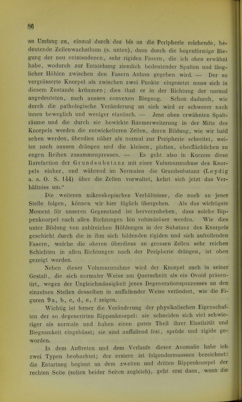 •an Umfang zu, einmal durch das bis an die Peripherie reichende, be- deutende Zeilenwachslhum (s. unlen), dann durch die bogenförmige Bie- gung der neu enlslandenen, sehr rigiden Fasern, die ich oben erwähnt habe, wodurch zur Entstehung ziemlich bedeutender Spalten und läng- licher Höhlen zwischen den Fasern Anlass gegeben wird. — Der so vergrösserte Knorpel als zwischen zwei Punkte eingesetzt muss sich in diesem Zustande liriimnien; dies thut er in der Richtung der normal angedeuteten, nach aussen convexen Biegung. Schon dadurch, wie durch die pathologische Veränderung an sich wird er schwerer nach innen beweglich und weniger elastisch. — Jene oben erwähnten Spalt- räume und die durch sie bewirkte Raumerweilerung in der Mitte des Knorpels werden die entwickelteren Zellen, deren Bildung, wie wir bald sehen werden, überdies näher als normal zur Peripherie schreitet, wei- ter nach aussen drängen und die kleinen, platten, oberflächlichen zu engen Reihen zusammenpressen. — Es geht also in Kurzem diese Rarefaction der Grund Substanz mit einer Volumszunahme des Knor- pels einher, und während im Normalen die Grundsubstanz (Leydig a. a. 0. S. 144) über die Zellen vorwaltet, kehrt sich jetzt das Ver- hältniss um. Die weiteren mikroskopischen Verhältnisse, die noch an jener Stelle folgen, können wir hier füglich übergehen. Als das wichtigste Moment für unseren Gegenstand ist hervorzuheben, dass solche Rip- penknorpel nach allen Richtungen hin voluminöser werden. Wie dies unter Bildung von zahlreichen Höhlungen in der Substanz des Knorpels geschieht durch die in ihm sich bildenden rigiden und sich aufrollenden Fasern, welche die oberen überdiess an grossen Zellen sehr reichen Schichten in allen Richtungen nach der Periplierie drängen, ist oben gezeigt worden. Neben dieser Volumszunahme wird der Knorpel auch in seiner Gestalt, die sich normaler Weise am Querschnitt als ein Ovoid präsen- lirt, wegen der Ungleichmässigkeit jenes Degenerationsprozesses an den einzelnen Stellen desselben in auffallender Weise verändert, wie die Fi- guren 9a, b, c, d, e, f zeigen. Wichtig ist ferner die Veränderung der physikalischen Eigenschaf- ten der so degenerirten Rippenknorpel: sie schneiden sich viel schwie- riger als normale und haben einen guten Theil ihrer Elastizität und Biegsamkeit eingebüssl; sie sind auffallend fest, spröde und rigide ge- worden. In dem Auftreten und dem Verlaufe dieser Anomalie habe ich zwei Typen beobachtet; der erstere ist folgendermaassen bezeichnet: die Entartung beginnt an dem zvieilen und dritten Rippenknorpel der rechten Seite (selten beider Seilen zugleich), geht erst dann, wenn die