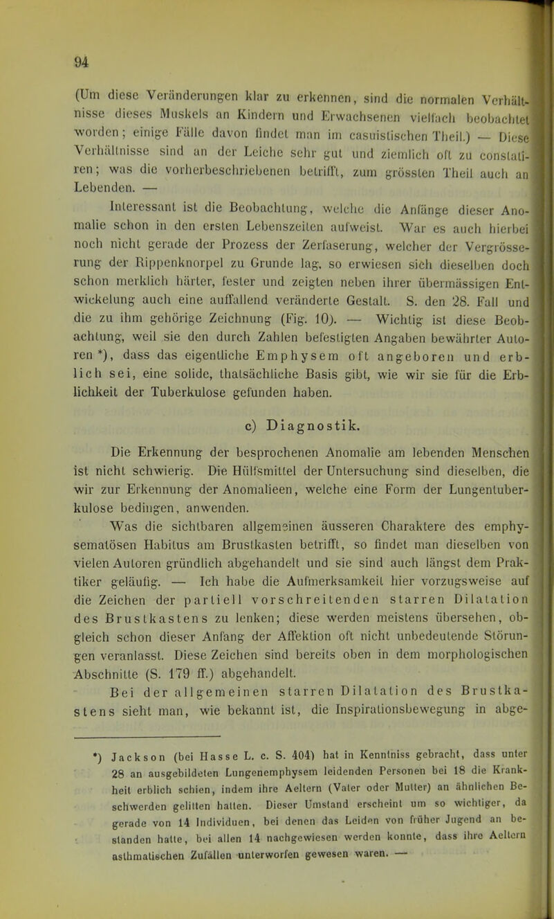 (Um diese Veränderungen klar zu erkennen, sind die normalen Verhält- nisse dieses IMuskels an Kindern und Erwachsenen viellach beobaciiiei worden; einige Fälle davon findet man im casuistischen Theil.) — Diese Verhältnisse sind an der Leiche sehr gut und ziemlich oft zu conslaii- i ren; was die vorherbeschriebenen betrifft, zum grössten Theil auch an Lebenden. — Interessant ist die Beobachtung, welche die Anlange dieser Ano- malie schon m den ersten Lebenszeiten aufweist. War es auch hierbei noch nicht gerade der Prozess der Zerläserung, welcher der Vergrösse- rung der Rippenknorpel zu Grunde lag. so erwiesen sich dieselben doch schon merklich härter, Tester und zeigten neben ihrer übermässigen Ent- wickelung auch eine auffallend veränderte Gestalt. S. den 28. Fall und die zu ihm gehörige Zeichnung (Fig. 10). — Wichtig ist diese Beob- achtung, weil sie den durch Zahlen befestigten Angaben bewährter Auto- ren*), dass das eigenthche Emphysem oft angeboren und erb- lich sei, eine solide, thatsächliche Basis gibt, wie wir sie für die Erb- lichkeit der Tuberkulose gefunden haben. c) Diagnostik. Die Erkennung der besprochenen Anomalie am lebenden Menschen ist nicht schwierig. Die Hülismitlel der Untersuchung sind dieselben, die •wir zur Erkennung der Anomalieen, welche eine Form der Lungentuber- kulose bedingen, anwenden. Was die sichtbaren allgemeinen äusseren Charaktere des emphy- sematösen Habitus am Brustkasten betrifft, so findet man dieselben von vielen Autoren gründlich abgehandelt und sie sind auch längst dem Prak- tiker geläufig. — Ich habe die Aufmerksamkeit hier vorzugsweise auf j die Zeichen der partiell vorschreitenden starren Dilatation des Brustkastens zu lenken; diese werden meistens übersehen, ob- gleich schon dieser Anfang der Affektion oft nicht unbedeutende Störun- gen veranlasst. Diese Zeichen sind bereits oben in dem morphologischen Abschnitte (S. 179 ff.) abgehandelt. Bei der all gem ein en starren Dilatati on des Brustka- stens sieht man, wie bekannt ist, die Inspirationsbewegung in abge- *) Jackson (bei Hasse L. c. S. 404) hat in Kenntniss gebracht, dass unter 28 an ausgebildeten Lungenemphysem leidenden Personen bei 18 die Krank- heil erblich schien, indem ihre Aellern (Valer oder MuUer) an ähnlichen Be- schwerden gelitten hatten. Dieser Umstand erscheint um so wichtiger, da gerade von 14 Individuen, bei denen das Leiden von früher Jugend an be- standen hatte, bei allen 14 nachgewiesen werden konnte, dass ihre Aeltern aslhmalischen Zufällen unterworfen gewesen waren. —