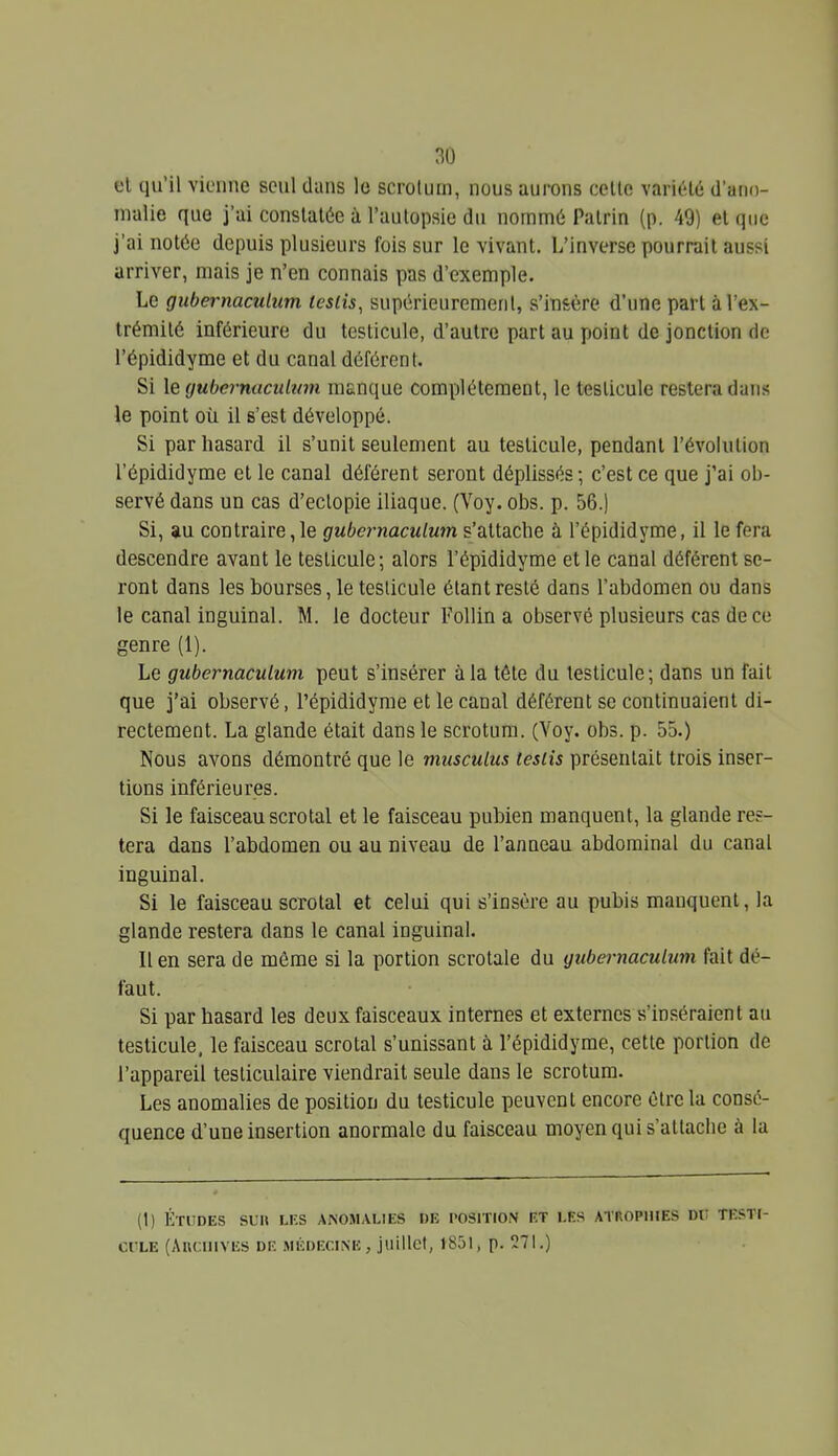 et qu'il vienne seul dans le scrotum, nous aurons celle variété d'ano- malie que j'ai constatée à l'autopsie du nommé Palrin (p. 49) et que j'ai notée depuis plusieurs fois sur le vivant. L'inverse pourrait aussi arriver, mais je n'en connais pas d'exemple. Le gubernaculum testis, supérieurement, s'insère d'une part à l'ex- trémité inférieure du testicule, d'autre part au point de jonction de l'épididyme et du canal déférent. Si le (jubcrnaciilum manque complètement, le testicule restera dans le point où il s'est développé. Si par hasard il s'unit seulement au testicule, pendant l'évolution l'épididyme et le canal déférent seront déplissés ; c'est ce que j'ai ob- servé dans un cas d'eclopie iliaque. (Voy. obs. p. 56.) Si, au contraire,le gubernaculum s'attache à l'épididyme, il le fera descendre avant le testicule; alors l'épididyme et le canal déférent se- ront dans les bourses, le testicule étant resté dans l'abdomen ou dans le canal inguinal. M. le docteur Follin a observé plusieurs cas de ce genre (1). Le gubernaculum peut s'insérer à la tête du testicule; dans un fait que j'ai observé, l'épididyme et le canal déférent se continuaient di- rectement. La glande était dans le scrotum. (Voy. obs. p. 55.) Nous avons démontré que le musculus tesiis présentait trois inser- tions inférieures. Si le faisceau scrotal et le faisceau puhien manquent, la glande res- tera dans l'abdomen ou au niveau de l'anneau abdominal du canal inguinal. Si le faisceau scrotal et celui qui s'insère au pubis manquent, la glande restera dans le canal inguinal. Il en sera de même si la portion scrotale du gubernaculum fait dé- faut. Si par hasard les deux faisceaux internes et externes s'inséraient au testicule, le faisceau scrotal s'unissant à l'épididyme, cette portion de l'appareil testiculaire viendrait seule dans le scrotum. Les anomalies de position du testicule peuvent encore être la consé- quence d'une insertion anormale du faisceau moyen qui s'atlacbe à la (1) Études su» les anomalies de position et les atrophies dit testi- cule (AncnivES de médecine, juillet, 1851, p. 271.)