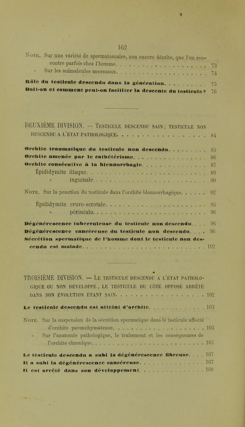 1 1G2 Note. Sur uno variété de spermatozoaire, non encore décrite, que l'on ren- contre parfois chez l'homme 73 Sur les animalcules anormaux 74 llôlc du testicule descendu dans la génération Doit-on et comment peut-on faciliter la descente du testicule? 76 DEUXIÈME DIVISION. — Testicule descendu sain; testicule non DESCENDU A L'ÉTAT PATHOLOGIQUE. 84 Orcbite traumatlque du testicule non descendu 85 Orcbite amenée par le catbétérisme 8G Orcbite consécutive à la blennorrbagie 87 Épididymite iliaque . » inguinale 90 Note. Sur la ponction du testicule dans l'orchite blennorrhagique 92 Épididymite cruro-scrotale 95 » périnéale 96 Dégénérescence tuberculeuse du testicule non descendu. ... 9G Dégénérescence cancéreuse du testicule non descendu. ... 9G Sécrétion spermatique de l'homme dont le testicule non des- cendu est malade 102 TROISIÈME DIVISION. — Le testicule descendu a l'état patholo- gique OU NON DÉVELOPPÉ , LE TESTICULE DU CÔTÉ OPPOSÉ ARRÊTÉ DANS SON ÉVOLUTION ÉTANT SAIN 102 Le testicule descendu est atteint d'orchite 103 Note. Sur la suspension de la sécrétion spermatique dans le testicule affecté d'orchite parenchymateuse LOS » Sur l'anatomie pathologique, le traitement et les conséquences de l'orchite chronique 105 Le testicule descendu a subi la dégénérescence libreuse. . . . 107 Il a subi la dégénérescence cancéreuse 107 Il est arrêté dans son développement . 108