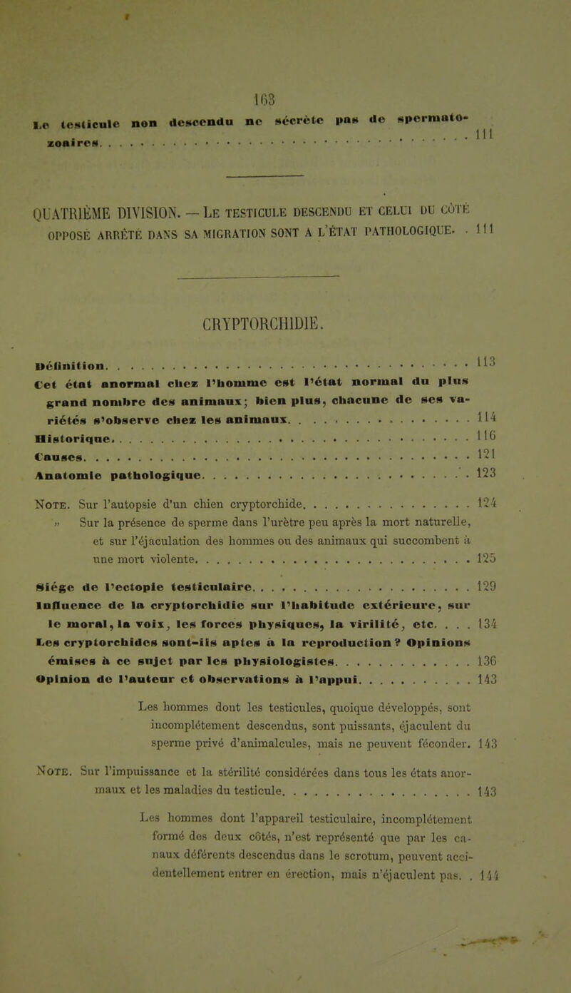 Le testieule non descendu no sécrète pas do spermato- zoaircs QUATRIÈME DIVISION. — Le testicule descendu et celui du côté OPPOSÉ ARRÊTÉ DANS SA MIGRATION SONT A L'ÉTAT PATHOLOGIQUE. .111 CRYPT0RCH1D1E. Uélinition ... 113 Cet état anormal chez l'homme est l'état normal du plus grand nombre des animaux; bien plus, chacune de ses va- riétés s'observe chez les animaux 114 Historique 1 '6 Causes 121 Anatomle pathologique 123 Note. Sur l'autopsie d'un chien cryptorchide 124 » Sur la présence de sperme dans l'urètre peu après la mort naturelle, et sur l'éjaculation des hommes ou des animaux qui succombent h une mort violente 125 Siège de l'ectopie testiculairc 129 influence de la cryptorchidie sur l'habitude extérieure, sur le moral, la voix, les forces physiques, la virilité , etc. . . . 134 Les cryptorchides sont-ils aptes a la reproduction? Opinions émises a ce sujet par les physiologistes 130 Opinion do l'auteur et observations a l'appui 143 Les hommes dont les testicules, quoique développés, sont incomplètement descendus, sont puissants, éjaculent du sperme privé d'animalcules, mais ne peuvent féconder. 143 Note. Sur l'impuissance et la stérilité considérées dans tous les états anor- maux et les maladies du testicule 143 Les hommes dont l'appareil testiculaire, incomplètement formé des deux côtés, n'est représenté que par les ca- naux déférents descendus dans le scrotum, peuvent acci- dentellement entrer en érection, mais n'éjaculent pas. . M