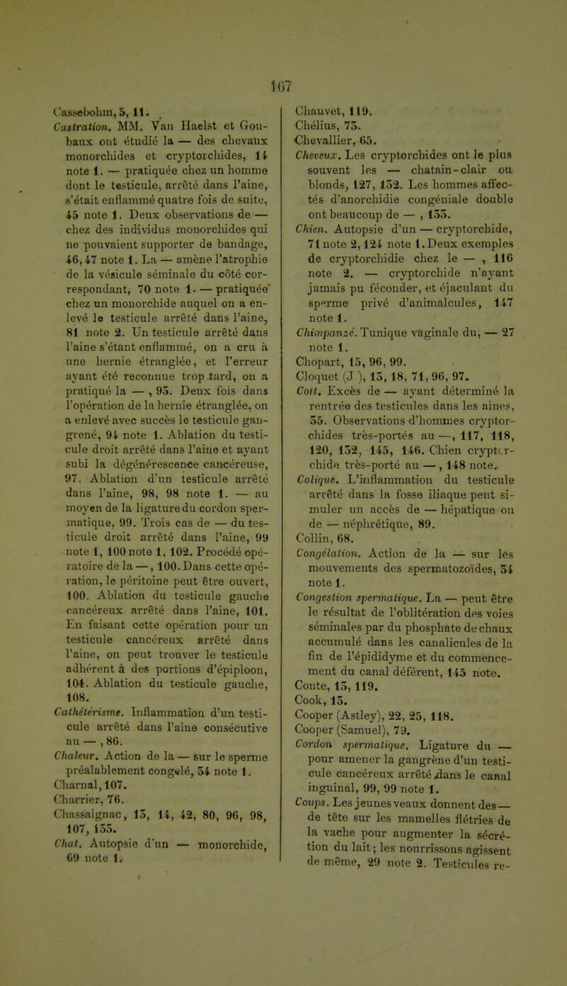 Cassebohm, 5, 11. Castration. MM. Van Haelst et Gou- baux ont étudié la — des chevaux monorchides et cryptorchides, 14 note 1. — pratiquée chez un homme dont le testicule, arrêté dans l'aine, s'était enflammé quatre fois de suite, 45 note 1. Deux observations de — chez des individus monorchides qui ne pouvaient supporter de bandage, 46,47 note 1. La — amène l'atrophie de la vésicule séminale du côté cor- respondant, 70 note 1. — pratiquée* chez un monorchide auquel on a en- levé le testicule arrêté dans l'aine, 81 note 2. Un testicule arrêté dans l'aine s'étant enflammé, on a cru à une hernie étranglée, et l'erreur ayant été reconnue trop tard, on a pratiqué la — , 93. Deux fois dans l'opération de la hernie étranglée, on a enlevé avec succès le testicule gan- grené, 94 note 1. Ablation du testi- cule droit arrêté dans l'aine et ayant subi la dégénérescence cancéreuse, 97. Ablation d'un testicule arrêté dans l'aine, 98, 98 note t. — au moyen de la ligature du cordon sper- înatique, 99. Trois cas de — du tes- ticule droit arrêté dans l'aine, 99 note 1, 100 note 1,102. Procédé opé- ratoire de la — ,100. Dans cette opé- ration, le péritoine peut être ouvert, 100. Ablation du testicule gauche cancéreux arrêté dans l'aine, 101. En faisant cette opération pour un testicule cancéreux arrêté dans l'aine, on peut trouver le testicule adhérent à des portions d'épiploon, 104. Ablation du testicule gauche, 108. Cathétérisme. Inflammation d'un testi- cule arrêté dans l'aine consécutive au — , 86. Chaleur. Action de la — sur le sperme préalablement congelé, 54 note 1. Charnal,107. Charrier, 76. Cïiassaignac, 13, 14, 42, 80, 96, 98, 107, 155. Chat. Autopsie d'un — monorchide, 69 note 1. Chauvet, 119. Chélius, 73. Chevallier, 05. Cheveux. Les cryptorchides ont le plus souvent les — châtain-clair ou blonds, 127, 152. Les hommes affec- tés d'anorchidie congéniale double ont beaucoup de — , 155. Chien. Autopsie d'un — cryptorchide, 71 note 2,124 note l.Deux exemples de cryptorchidie chez le — , 116 note 2. — cryptorchide n'ayant jamais pu féconder, et éjaculant du sp»rme privé d'animalcules, 147 note 1. Chimpanzé. Tunique vaginale du, — 27 note 1. Chopart, 15, 96, 99. Cloquet (J ), 15,18, 71, 96, 97. Coft. Excès de — ayant déterminé la rentrée des testicules dans les aines, 55. Observations d'hommes cryptor- chides très-portés au —, 117, 118, 120, 15-2, 145, 146. Chien crypttr- chide très-porté au — ,148 note. Colique. L'inflammation du testicule arrêté dans la fosse iliaque peut si- muler un accès de — hépatique ou de — néphrétique, 89. Collin, 68. Congélation. Action de la — sur les mouvements des spermatozoïdes, 54 note 1. Congestion spermatique. La — peut être le résultat de l'oblitération des voies séminales par du phosphate de chaux accumulé dans les canalicules de la fin de l'épididyme et du commence- ment du canal déférent, 145 note. Conte, 13,119. Cook,13. Cooper (Astley), 22, 25, 118. Cooper (Samuel), 79. Cordon spermatique. Ligature du pour amener la gangrène d'un testi- cule cancéreux arrêté jdans le canal inguinal, 99, 99 note 1. Coups. Les jeunes veaux donnent des de tête sur les mamelles flétries de la vache pour augmenter la sécré- tion du lait; les nourrissons agissent de même, 29 note 2. Testicules re-