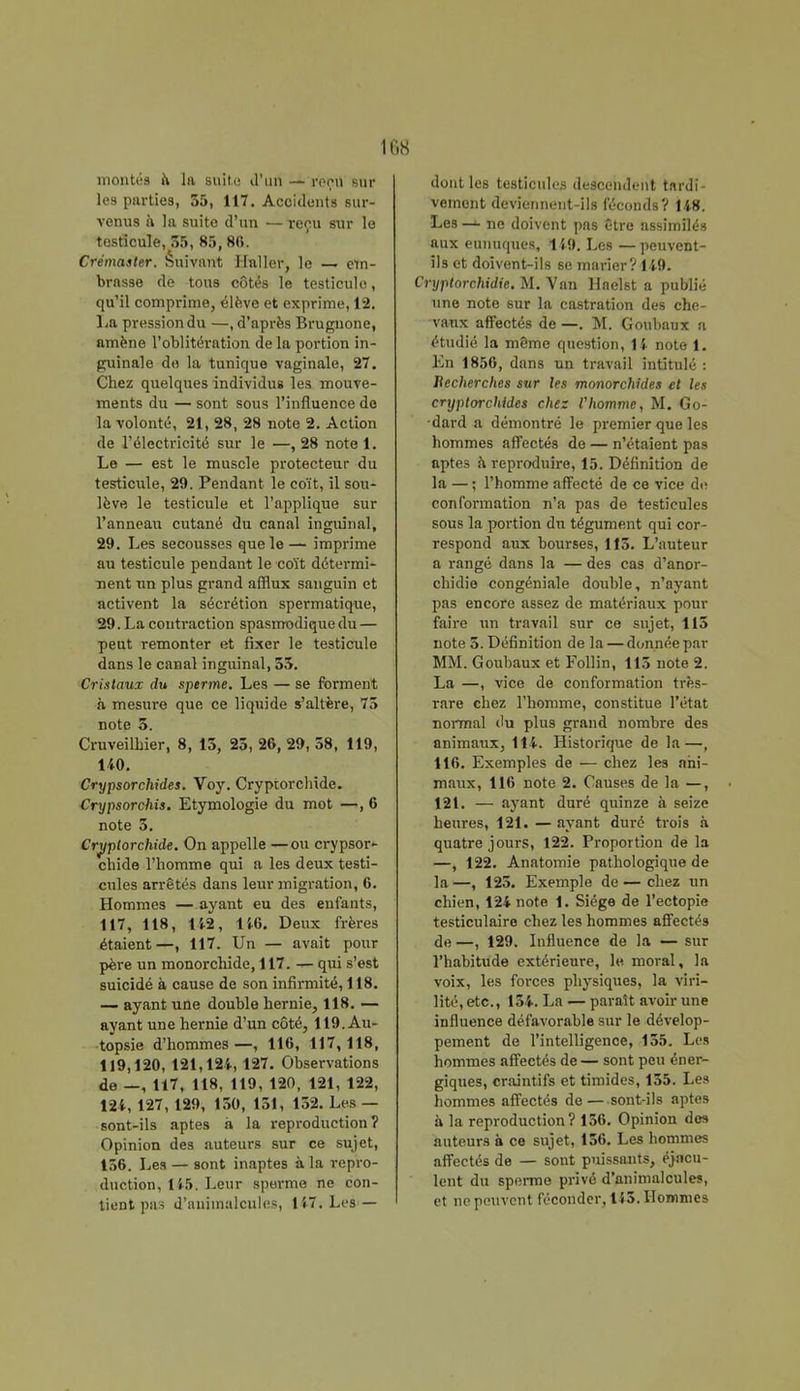 montés il la suite- d'un — reçu sur les parties, 35, 117. Accidents sur- venus a la suito d'un ■— reçu sur le testicule, 35, 85,86. Crémaster. Suivant Hnller, le — em- brasse de tous côtés le testicule, qu'il comprime, élève et exprime, 12. La pression du —, d'après Brugnone, amène l'oblitération de la portion in- guinale do la tunique vaginale, 27. Chez quelques individus les mouve- ments du — sont sous l'influence do la volonté, 21, 28, 28 note 2. Action de l'électricité sur le —,28 notel. Le — est le muscle protecteur du testicule, 29. Pendant le coït, il sou- lève le testicule et l'applique sur l'anneau cutané du canal inguinal, 29. Les secousses que le — imprime au testicule pendant le coït détermi- nent un plus grand afflux sanguin et activent la sécrétion spermatique, 29. La contraction spasnrodique du — peut remonter et fixer le testicule dans le canal inguinal, 53. Cristaux du sperme. Les — se forment a mesure que ce liquide s'altère, 73 note 3. CruveilMer, 8, 15, 23, 26, 29, 58, 119, 140. Crypsorchides. Voy. Cryptorchide. Crypsorchis. Etymologie du mot —, 6 note 5. Cryptorchide. On appelle —ou crypsor- chide l'homme qui a les deux testi- cules arrêtés dans leur migration, 6. Hommes — ayant eu des enfants, 117, 118, 142, 146. Deux frères étaient—, 117. Un — avait pour père un monorchide, 117. — qui s'est suicidé à cause de son infirmité, 118. — ayant une double hernie, 118. — ayant une hernie d'un côté, 119. Au- topsie d'hommes—, 116, 117,118, 119,120, 121,124, 127. Observations de —, 117, 118, 119, 120, 121, 122, 124, 127, 129, 150, 151, 152. Les — sont-ils aptes à la reproduction? Opinion des auteurs sur ce sujet, 156. Les — sont inaptes à la repro- duction, 145. Leur sperme ne con- tient pas d'animalcules, 147. Les — dont les testicules descendent tardi- vement deviennent-ils féconds? 148. Les ne doivent pas être assimilés aux eunuques, 149. Les — peuvent- ils et doivent-ils se marier? 149. Crypiorchidie. M. Van Haelst a publié une note sur la castration des che- vaux affectés de —. M. Goubaux a étudié la même question, 14 note 1. En 1856, dans un travail intitulé : Recherches sur les monorchides et les cryptorchides chez Vhomme, M. Go- dard a démontré le premier que les hommes affectés de — n'étaient pas aptes à reproduire, 15. Définition de la — ; l'homme affecté de ce vice de conformation n'a pas de testicules sous la portion du tégument qui cor- respond aux bourses, 115. L'auteur a rangé dans la — des cas d'anor- chidie congéniale double, n'ayant pas encore assez de matériaux pour faire un travail sur ce sujet, 115 note 5. Définition delà — donnée par MM. Goubaux et Follin, 115 note 2. La —, vice de conformation très- rare chez l'homme, constitue l'état normal du plus grand nombre des animaux, 114. Historique de la—, 116. Exemples de — chez les ani- maux, 116 note 2. Causes de la —, 121. — ayant duré quinze à seize heures, 121. — ayant duré trois à quatre jours, 122. Proportion de la —, 122. Anatomie pathologique de la —, 125. Exemple de — chez un chien, 124 note 1. Siège de l'ectopie testiculaire chez les hommes affectés de —, 129. Influence de la — sur l'habitude extérieure, le moral, la voix, les forces physiques, la viri- lité, etc., 154. La — paraît avoir une influence défavorable sur le dévelop- pement de l'intelligence, 155. Les nommes affectés de — sont peu éner- giques, craintifs et timides, 155. Les hommes affectés de —sont-ils aptes à la reproduction? 156. Opinion dos auteurs à ce sujet, 156. Les hommes affectés de — sont puissants, éjacu- lent du sperme privé d'animalcules, et ne peuvent féconder, 145. Hommes