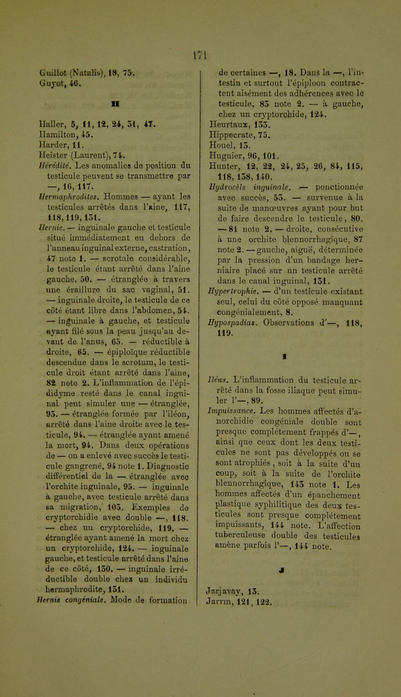 Guillot (Natalis), 18, 75. Guyot, 46. n Ualler, 5, 11, 12, 24, 31, 4T. Ilamilton, 45. Harder, 11. Heister (Laurent), 74. Hérédité. Les anomalies de position du testicule peuvent se transmettre par —, 16, 117. Hermaphrodites. Hommes — ayant les testicules arrêtés dans l'aine, 117, 118,119, i3t. Hernie. — inguinale gauche et-testicule situé immédiatement en dehors de l'anneau inguinal externe, castration, 47 note 1. — scrotale considérable, le testicule étant arrêté dans l'aine gauche, 50. — étranglée à travers une éraillure du sac vaginal, 51. — inguinale droite, le testicule de ce côté étant libre dans l'abdomen, 54. — inguinale à gauche, et testicule ayant filé sous la peau jusqu'au de- vant de l'anus, 65. — réductible à droite, 65. — épiploïque réductible descendue dans le scrotum, le testi- cule droit étant arrêté dans l'aine, 82 note 2. L'inflammation de l'épi- didyme resté dans le canal ingui- nal peut simuler une — étranglée, 95. — étranglée formée par l'iléon, arrêté dans l'aine droite avec le tes- ticule, 94. — étranglée ayant amené la mort, 94. Dans deux opérations de — on a enlevé avec succès le testi- cule gangrené, 94 note 1. Diagnostic différentiel de la — étranglée avec l'orchite inguinale, 95. — inguinale à gauche, avec testicule arrêté dan3 sa migration, 105. Exemples do cryptorchidio avec double —, 118. — chez un cryptorchide, 119. — étranglée ayant amené la mort chez un cryptorchide, 124. — inguinale gauche, et testicule arrêté dans l'aine de ce côté, 150. — inguinale irré- ductible double chez un individu hermapbrodite, 131. Hernie congéniale. Mode de formation de certaines —, 18. Dans la —, l'in- testin et surtout l'épiploon contrac- tent aisément des adhérences avec le testicule, 85 note 2. — à gauche, chez un cryptorchide, 124. Ileurtaux, 13.',. Hippocrate, 75. Houel, 15. Huguier, 96, 101. Hunter, 12, 22, 24, 25, 26, 84, 115, 118, 158,140. Hydrocèle inguinale. — ponctionnée avec succès, 55. — survenue à la suite de manœuvres ayant pour but de faire descendre le testicule, 80. — 81 note 2. — droite, consécutive à une orchite hlennorrhagique, 87 note 2.—gauche, aiguè, déterminée par la pression d'un bandage her- niaire placé sur un testicule arrêté dans le canal inguinal, 131. Hypertrophie. — d'un testicule existant seul, celui du côté opposé manquant congénialemeut, 8. Hypospadias. Observations d'—, 118, 119. I Iléus. L'inflammation du testicule ar- rêté dans la fosse iliaque peut simu- ler 1'—, 89. Impuissance. Les hommes affectés d'a- norchidie congéniale double sont presque complètement frappés d'—, ainsi que ceux dont les deux testi- cules ne sont pas développés ou se sont atrophiés , soit à la suite d'un coup, soit à la suite de l'orchite blennorrhagique, 143 note 1. Les hommes affectés d'un épanchement plastique syphilitique des deu? tes- ticules sont presque complètement impuissants, 144 note. L'affection tuberculeuse double des testicules amène parfois 1'—, 144 note. J Jnrjavay, 13. Jamn, 121, 12-2.