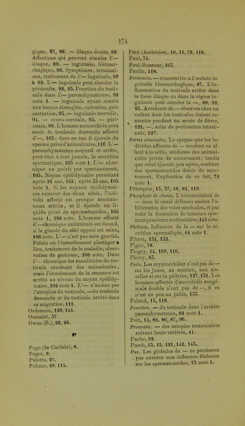 Atfoctious qui peuvent simuler 1'— iliaque, 89. — inguinale, blennor- rhagique, 90. Symptômes, terminai- son, traitement de 1'— inguinale, 90 a 92. L'-— inguinale peut simuler la péritonite, 92, 95. Ponction du testi- cule dans 1',— parenchymateuse, 92 note 1. — inguinale ayant simulé une hernie étranglée, opération, puis castration, 95.—- inguinale mortelle, 9i. — cruro-scrotale, 95< — péri» néale, 96. L'homme monorcllide peut avoir le testicule descendu affecté d'—, 103 ; dans ce cas il éjacule du sperme privé d'animalcules, 110. L'— parenchymateuse suspend et arrête, peut-être à tout jamais, la sécrétion spermatique, 103 note l. L'— chro- nique ne guérit pas spontanément, 105. Noyau épididymaire persistant après 21 ans, 105 ; après 55 ans, 105 note 1. Si les noyaux épididymai- res existent des deux côtés, l'indi- vidu affecté est presque constam- ment stérile, et il éjacule un li- quide privé de spermatozoïdes, 105 note 1, 106 note. L'homme affecté d'—chronique unilatérale est técond, si la glande du côté opposé est saine, 106 note. L'— n'est pas sans gravité. Points où l'épanchement plastique a lieu, traitement de la maladie, obser- vation de guérison, 106 note. Dans F— chronique les canalicules du tes- ticule sécrètent des animalcules, mais l'écoulement de la semence est arrêté au niveau du noyau épididy- maire, 105 note 1. L'— n'amène pas l'atrophie du testicule, —du testicule descendu et dix testicule arrêté dans sa migration, 111. Ordonnez, 129,144. Oustalet, 57. Owen (R.),22,î6. I» Page (de Carlisle), 8. Paget, 8. Paletta, 27. Palmcr,29, 115. \ Paul, 74. Paul-Honcour, 103. Paulin, 118. Péritonite. — consécutive à l'orcbite in- guinale blennorrhagique, 87. L'in- flammation du testicule arrêté dans la fosse iliaque ou dans la région in- guinale peut simuler la —, 89, 92, 93. Accidents de — observés chez un enfant dont les testicules étaient re- montés pendant un accès de fièvre, 121. —, suite de perforation intesti- nale, 127, Pertes séminales. Le sperme que les in- dividus affectés de — rendent en al- lant à la selle, renferme des animal- cules privés de mouvement; tandis que celui éjaculé,peu après,contient des spermatozoïdes doués de mou- vement. Explication de ce fait, 72 note 1. Pétrequin, 13, 57, 48, 81, 119. Phosphate de chaux. L'accumulation de — dans le canal déférent amène l'o- blitération des voies séminales, et par suite la formation de tumeurs sper- matiques intra-testiculaires,145 note. Phthisie. Influence de la — sur la sé- crétion spermatique, 64 note 1. Pibret, 151,152. Pigné, 78. Piogey, 14, 109, 110. Piorry, 65. Poils. Les cryptorchides n'ontpas de — sur les joues, au menton, aux ais- selles et sur la poitrine, 127,151. Les hommes affectés d'anorchidie congé- niale double n'ont pas de —, si ce n'est un peu au pubis, 155. Poland, 15,118. Ponction. — du testicule dans l'orcbite parenchymateuse, 92 note 1. Pott, 15, 82, 86, 87, 96. Pronostic. — des ectopies testiculaires suivant leurs variétés, 44. Puche, 92. Puech,15, 15, 121,142, 145. Pus. Les globules de — ne paraissent pas exercer une influence fâcheuse sur les spermatozoïdes, 75 note 1.