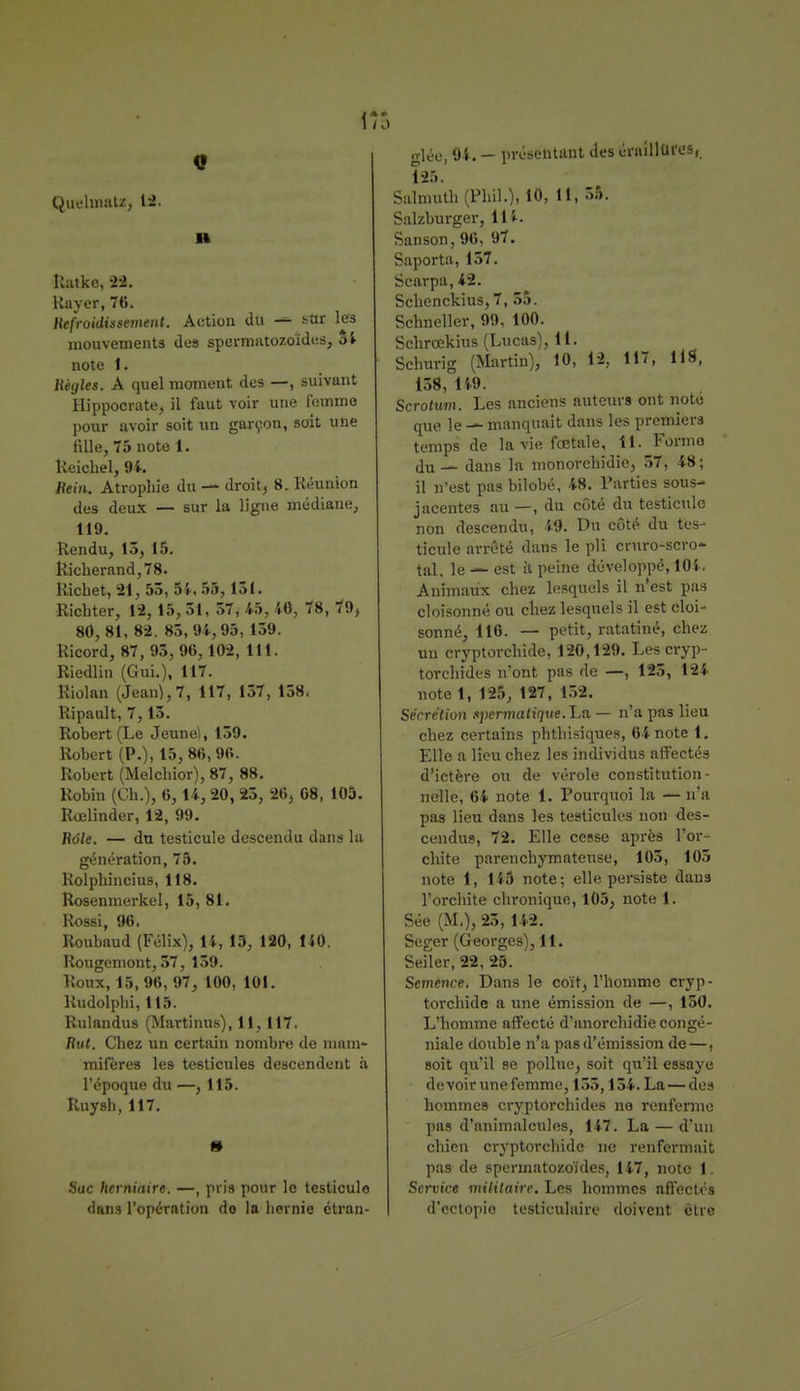 H Ratko, 22. Kayer, 76. Refroidissement. Action du — ^ur les mouvements de9 spermatozoïdes, Si note 1. Règles. A quel moment des —, suivant Hippocrate, il faut voir une femme pour avoir soit un garçon, soit une fille, 75 note t. Keichel, 94. Hein. Atropine du — droit, 8. Réunion des deux — sur la ligne médiane, 119. Rendu, 13,15. Richerand,78. Richet, 21, 53, 54. 55,131. Richter, 12, 15, 51, 57, 45, 46, 78, 79, 80,81, 82. 85,94,95, 159. Ricord, 87, 95, 96,102, lit. Riedlin (Gui.), 117. Riolan (Jean}, 7, 117, 157, 158. Ripault, 7,15. Robert (Le Jeune), 159. Robert (P.), 15, 86,96. Robert (Melchior), 87, 88. Robin (Ch.), 6,14, 20, 25, 26, 68, 105. Rœlinder, 12, 99. Raie. — du testicule descendu dans la génération, 75. Rolphincius, 118. Rosenmerkel, 15, 81. Rossi, 96. Roubaud (Félix), 14, 15, 120, 140. Rougemont, 57, 159. Roux,15,96, 97, 100, 101. Rudolphi, 115. Rulandus (Martinus), 11,117. Rut. Chez un certain nombre de mam- mifères les testicules descendent à l'époque du —, 115. Ruysh, 117. » Suc herniaire. —, pris pour le testicule dans l'opération do la hernie étran- glée, 94. — présentant des éraillufes, 125. Salmuth (Phil.), 10, 11, 55. Salzburger, 114. Sanson, 96, 97. Saporta, 137. Scarpa, 42. Schenckius,7, 55. Schneller, 99, 100. Schrœkius (Lucas), 11. Schurig (Martin), 10, 12, 11, Il8, 138, 149. Scrotuvu Les anciens auteurs ont note que le — manquait dans les premiers temps de la vie fœtale, il. Forme du — dans la monorchidie, 57, 48 ; il n'est pas bilobé, 48. Parties sous- jacentes au —, du côté du testicule non descendu, 49. Du côté du tes- ticule arrêté dans le pli cruro-scro- tal, le — est il peine développé, 104. Animaux chez lesquels il n'est pas cloisonné ou chez lesquels il est cloi- sonné, 116. — petit, ratatiné, chez un cryptorchide, 120,129. Les cryp- torchides n'ont pas de —, 123, 124 note 1, 125, 127, 152. Sécre'tion spermatique.'La — n'a pas lieu chez certains phthisiques, 64 note 1. Elle a lieu chez les individus affectés d'ictère ou de vérole constitution- nelle, 64 note 1. Pourquoi la — n'a pas lien dans les testicules non des- cendus, 72. Elle cesse après l'or- chite parenchymatense, 105, 105 note 1, 145 note; elle persiste dans l'orchite chronique, 105, note 1. Sée (M,), 25, 142. Seger (Georges), 11. Seiler, 22, 25. Semence. Dans le coït, l'homme cryp- torchide a une émission de —, 150. L'homme affecté d'anorchidie congé- niale double n'a pas d'émission de—, soit qu'il se pollue, soit qu'il essaye devoir une femme, 155,154. La — des hommes cryptorchides no renferme pas d'animalcules, 147. La — d'un chien cryptorchide ne renfermait pas de spermatozoïdes, 147, note 1. Service militaire. Les hommes affectés d'ectopio tusticulaire doivent être