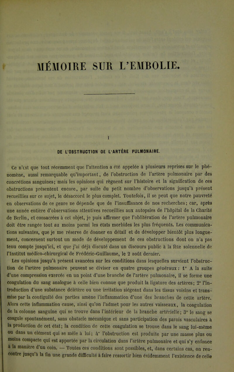 I DE L'OBSTRUCTION OE L'ARTÈRE PULMONAIRE. Ce n'est que tout récemment que l'attention a été appelée à plusieurs reprises sur le phé- nomène, aussi remarquable qu'important, de l'obstruction de l'artère pulmonaire par des concrétions sanguines; mais les opinions qui régnent sur l'histoire et la signification de ces obstructions présentent encore, par suite du petit nombre d'observations jusqu'à présent recueillies sur ce sujet, le désaccord le plus complet. Toutefois, il se peut que notre pauvreté en observations de ce genre ne dépende que de l'insuffisance de nos recherches; car, après une année entière d'observations attentives recueillies aux autopsies de l'hôpital de la Charité de Berlin, et consacrées à cet objet, je puis affirmer que l'oblitération de l'artère pulmonaire doit être rangée tout au moins parmi les états morbides les plus fréquents. Les communica- tions suivantes, que je me réserve de donner en détail et de développer bientôt plus longue- ment, concernent surtout un mode de développement de ces obstructions dont on n'a pas tenu compte jusqu'ici, et que j'ai déjà discuté dans un discours public à la fêle solennelle de. l'Institut médico-chirurgical de Frédéric-Guillaume, le 2 août dernier. Les opinions jusqu'à présent avancées sur les conditions dans lesquelles survient l'obstruc- tion de l'artère pulmonaire peuvent se diviser en quatre groupes généraux : 1° A la suite d'une compression exercée en un point d'une branche de l'artère pulmonaire, il se forme une coagulation du sang analogue à celle bien connue que produit la ligature des artères; 2° l'in- troduction d'une substance délétère ou une irritation siégeant dans les tissus voisins et trans- mise par la contiguïté des parties amène l'inflammation d'une des branches de cette artère. Alors cette inflammation cause, ainsi qu'on l'admet pour les autres vaisseaux, la coagulation de la colonne sanguine qui se trouve dans l'intérieur de la branche artérielle; 3 le sang se coagule spontanément, sans obstacle mécanique et sans participation des parois vasculaires à la production de cet état; la condition de cette coagulation se trouve dans le sang lui-même ou dans un clément qui se môle à lui; Zi l'obstruction est produite par une masse plus ou moins compacte qui est apportée par la circulation dans Tarière pulmonaire et qui s'y enfonce à la manière d'un coin. — Toutes ces conditions sont possibles, et, dans certains cas, on ren- contre jusqu'à la fin une grande difficulté à faire ressortir bien évidemment l'existence de celle