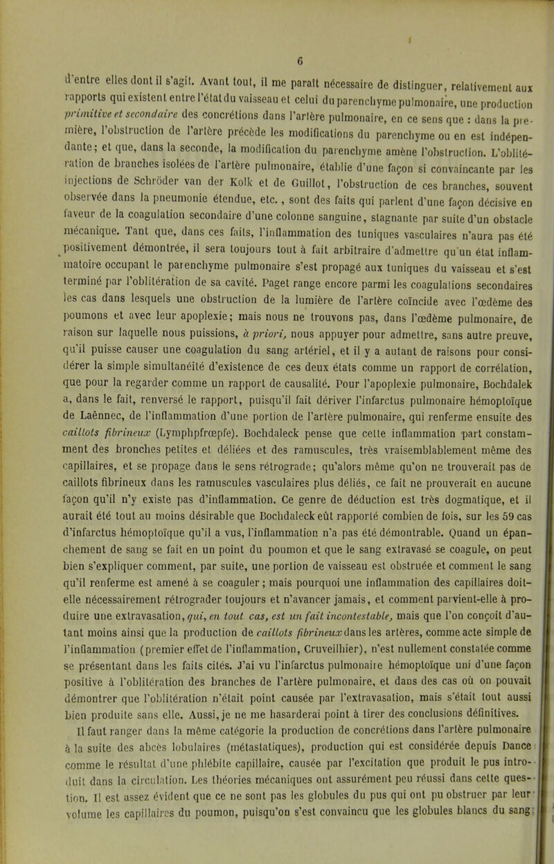 I 6 d'entre elles dont il s'agit. Avant tout, il me paraît nécessaire de distinguer, relativement aux rapports qui existent entre l'étatdu vaisseau et celui du parenchyme pulmonaire, une production primitive et secondaire des concrétions dans l'artère pulmonaire, en ce sens que : dans la pre- mière, l'obstruction de l'artère précède les modifications du parenchyme ou en est indépen- dante; et que, dans la seconde, la modification du parenchyme amène l'obstruction. L'oblité- ration de branches isolées de l'artère pulmonaire, établie d'une façon si convaincante par les injections de Schrôder van der Kolk et de Guillot, l'obstruction de ces branches, souvent observée dans la pneumonie étendue, etc., sont des faits qui parlent d'une façon décisive en faveur de la coagulation secondaire d'une colonne sanguine, stagnante par suite d'un obstacle mécanique. Tant que, dans ces faits, l'inflammation des tuniques vasculaires n'aura pas été positivement démontrée, il sera toujours tout à fait arbitraire d'admettre qu'un état inflam- matoire occupant le parenchyme pulmonaire s'est propagé aux tuniques du vaisseau et s'est terminé par l'oblitération de sa cavité. Paget range encore parmi les coagulations secondaires les cas dans lesquels une obstruction de la lumière de l'artère coïncide avec l'œdème des poumons et avec leur apoplexie; mais nous ne trouvons pas, dans l'œdème pulmonaire, de raison sur laquelle nous puissions, a priori, nous appuyer pour admettre, sans autre preuve, qu'il puisse causer une coagulation du sang artériel, et il y a autant de raisons pour consi- dérer la simple simultanéité d'existence de ces deux états comme un rapport de corrélation, que pour la regarder comme un rapport de causalité. Pour l'apoplexie pulmonaire, Bochdalek a, dans le fait, renversé le rapport, puisqu'il fait dériver l'infarctus pulmonaire hémoploïque de Laênnec, de l'inflammation d'une portion de l'artère pulmonaire, qui renferme ensuite des caillots fibrineux (Lymphpfrœpfe). Bocbdaleck pense que cette inflammation part constam- ment des bronches petites et déliées et des ramuscules, très vraisemblablement même des capillaires, et se propage dans le sens rétrograde; qu'alors même qu'on ne trouverait pas de caillots fibrineux dans les ramuscules vasculaires plus déliés, ce fait ne prouverait en aucune façon qu'il n'y existe pas d'inflammation. Ce genre de déduction est très dogmatique, et il aurait été tout au moins désirable que Bochdaleckeût rapporté combien de lois, sur les 59 cas d'infarctus hémoploïque qu'il a vus, l'inflammation n'a pas été démontrable. Quand un épan- chement de sang se fait en un point du poumon et que le sang exlravasé se coagule, on peut bien s'expliquer comment, par suite, une portion de vaisseau est obstruée et comment le sang qu'il renferme est amené à se coaguler; mais pourquoi une inflammation des capillaires doit- elle nécessairement rétrograder toujours et n'avancer jamais, et comment parvient-elle à pro- duire une extravasalion, qui, en tout cas, est un fait incontestable, mais que l'on conçoit d'au- tant moins ainsi que la production de caillots fibrineux dans les artères, comme acte simple de l'inflammation (premier effet de l'inflammation, Cruveilhier), n'est nullement constatée comme se présentant dans les faits cités. J'ai vu l'infarctus pulmonaiie hémoploïque uni d'une façon positive à l'oblitération des branches de l'artère pulmonaire, et dans des cas où on pouvait démontrer que l'oblitération n'était point causée par l'extravasalion, mais s'était tout aussi bien produite sans elle. Aussi, je ne me hasarderai point à tirer des conclusions définitives. Il faut ranger dans la même catégorie la production de concrétions dans l'artère pulmonaire à la suite des abcès tabulaires (métastatiques), production qui est considérée depuis Dance comme le résultat d'une phlébite capillaire, causée par l'excitation que produit le pus intro- duit dans la circulation. Les théories mécaniques ont assurément peu réussi dans celle ques- tion. Il est assez évident que ce ne sont pas les globules du pus qui ont pu obstruer par leur volume les capillaires du poumon, puisqu'on s'est convaincu que les globules blancs du sang: