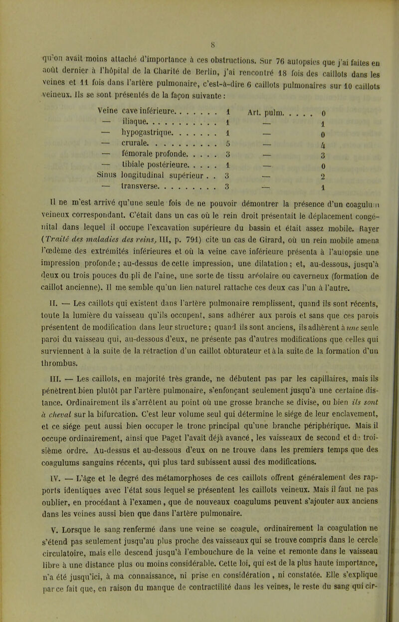 qu'on avait moins attaché d'importance à ces obstructions. Sur 76 autopsies que j'ai faites eu août dernier à l'hôpital de la Charité de Berlin, j'ai rencontré 18 fois des caillots dans les veines et 11 fois dans l'artère pulmonaire, c'est-à-dire 6 caillots pulmonaires sur 10 caillots veineux. Ils se sont présentés de la façon suivante : Il ne m'est arrivé qu'une seule fois de ne pouvoir démontrer la présence d'un coagulu n veineux correspondant. C'était dans un cas où le rein droit présentait le déplacement congé- nital dans lequel il occupe l'excavation supérieure du bassin et était assez mobile. Rayer (Traité des maladies des reins, III, p. 791) cite un cas de Girard, où un rein mobile amena l'œdème des extrémités inférieures et où la veine cave inférieure présenta à l'aulopsie une impression profonde; au-dessus de cette impression, une dilatation; et, au-dessous, jusqu'à deux ou trois pouces du pli de l'aine, une sorte de tissu aréolaire ou caverneux (formation de caillot ancienne). Il me semble qu'un lien naturel rattache ces deux cas l'un à l'autre. II. — Les caillots qui existent dans l'artère pulmonaire remplissent, quand ils sont récents, toute la lumière du vaisseau qu'ils occupent, sans adhérer aux parois et sans que ces parois présentent de modification clans leur structure; quand ils sont anciens, ils adhèrent à une seule paroi du vaisseau qui, au-dessous d'eux, ne présente pas d'autres modifications que celles qui surviennent à la suite de la rétraction d'un caillot obturateur et à la suite de la formation d'un thrombus. III. — Les caillots, en majorité très grande, ne débutent pas par les capillaires, mais ils pénètrent bien plutôt par l'artère pulmonaire, s'enfonçant seulement jusqu'à une certaine dis- tance. Ordinairement ils s'arrêtent au point où une grosse branche se divise, ou bien ils soid à cheval sur la bifurcation. C'est leur volume seul qui détermine le siège de leur enclavement, et ce siège peut aussi bien occuper le tronc principal qu'une branche périphérique. Mais il occupe ordinairement, ainsi que Paget l'avait déjà avancé, les vaisseaux de second et de troi- sième ordre. Au-dessus et au-dessous d'eux on ne trouve dans les premiers temps que des coagulums sanguins récents, qui plus tard subissent aussi des modifications. IV. — L'âge et le degré des métamorphoses de ces caillots offrent généralement des rap- ports identiques avec l'état sous lequel se présentent les caillots veineux. Mais il faut ne pas oublier, en procédant à l'examen, que de nouveaux coagulums peuvent s'ajouter aux anciens dans les veines aussi bien que dans l'artère pulmonaire. V. Lorsque le sang renfermé dans une veine se coagule, ordinairement la coagulation ne s'étend pas seulement jusqu'au plus proche des vaisseaux qui se trouve compris dans le cercle circulatoire, mais elle descend jusqu'à l'embouchure de la veine et remonte dans le vaisseau libre à une distance plus ou moins considérable. Cette loi, qui est de la plus haute importance, n'a été jusqu'ici, à ma connaissance, ni prise en considération, ni constatée. Elle s'explique parce fait que, en raison du manque de conlractililé dans les veines, le reste du sang qui cir- Veine cave inférieure i — iliaque i — hypogastrique 1 — crurale 5 — fémorale profonde 3 — libiale postérieure l Sinus longitudinal supérieur . . 3 — transverse 3 Art. pulm 0 1 0 li 3 0 2 1