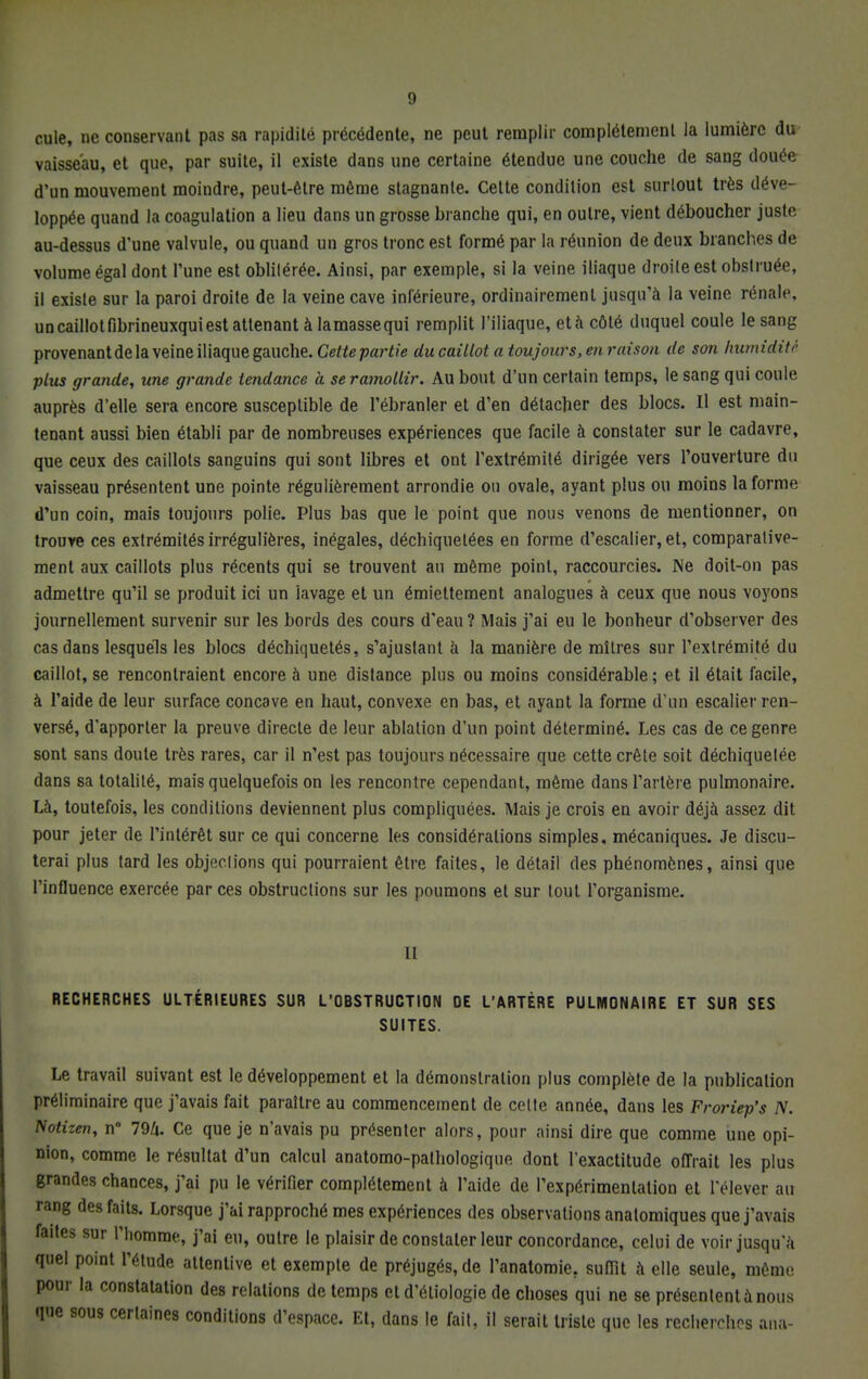 cule, ne conservant pas sa rapidité précédente, ne peut remplir complètement la lumière du vaisseau, et que, par suite, il existe dans une certaine étendue une couche de sang douée d'un mouvement moindre, peut-être même stagnante. Cette condition est surtout très déve- loppée quand la coagulation a lieu dans un grosse branche qui, en outre, vient déboucher juste au-dessus d'une valvule, ou quand un gros tronc est formé par la réunion de deux branches de volume égal dont l'une est oblilérée. Ainsi, par exemple, si la veine iliaque droile est ohstruée, il existe sur la paroi droite de la veine cave inférieure, ordinairement jusqu'à la veine rénale, un caillot fibrineuxqui est attenant à lamassequi remplit l'iliaque, età côté duquel coule le sang provenant de la veine iliaque gauche. Cette-partie du caillot a toujours, en raison de son humidité plus grande, une grande tendance à se ramollir. Au bout d'un certain temps, le sang qui coule auprès d'elle sera encore susceptible de l'ébranler et d'en détacher des blocs. Il est main- tenant aussi bien établi par de nombreuses expériences que facile à constater sur le cadavre, que ceux des caillots sanguins qui sont libres et ont l'extrémité dirigée vers l'ouverture du vaisseau présentent une pointe régulièrement arrondie ou ovale, ayant plus ou moins la forme d'un coin, mais toujours polie. Plus bas que le point que nous venons de mentionner, on trouve ces extrémités irrégulières, inégales, déchiquetées en forme d'escalier, et, comparative- ment aux caillots plus récents qui se trouvent an même point, raccourcies. Ne doit-on pas admettre qu'il se produit ici un lavage et un émiettement analogues à ceux que nous voyons journellement survenir sur les bords des cours d'eau ? Mais j'ai eu le bonheur d'observer des cas dans lesquels les blocs déchiquetés, s'ajustant a la manière de mitres sur l'extrémité du caillot, se rencontraient encore à une distance plus ou moins considérable; et il était facile, à l'aide de leur surface concave en haut, convexe en bas, et ayant la forme d'un escalier ren- versé, d'apporter la preuve directe de leur ablation d'un point déterminé. Les cas de ce genre sont sans doute très rares, car il n'est pas toujours nécessaire que cette crête soit déchiquetée dans sa totalité, mais quelquefois on les rencontre cependant, même dans l'artère pulmonaire. Là, toutefois, les conditions deviennent plus compliquées. Mais je crois en avoir déjà assez dit pour jeter de l'intérêt sur ce qui concerne les considérations simples, mécaniques. Je discu- terai plus tard les objections qui pourraient être faites, le détail des phénomènes, ainsi que l'influence exercée par ces obstructions sur les poumons et sur tout l'organisme. Il RECHERCHES ULTÉRIEURES SUR L'OBSTRUCTION DE L'ARTÈRE PULMONAIRE ET SUR SES SUITES. Le travail suivant est le développement et la démonstration plus complète de la publication préliminaire que j'avais fait paraître au commencement de celte année, dans les Froi-iep's N. Notizen, n 79/». Ce que je n'avais pu présenter alors, pour ainsi dire que comme une opi- nion, comme le résultat d'un calcul anatomo-pathologique dont l'exactitude offrait les plus grandes chances, j'ai pu le vérifier complètement à l'aide de l'expérimentation et l'élever au rang des faits. Lorsque j'ai rapproché mes expériences des observations anatomiques que j'avais faites sur l'homme, j'ai eu, outre le plaisir de constater leur concordance, celui de voir jusqu'à quel point l'élude attentive et exempte de préjugés, de l'analomie. suffit à elle seule, même pour la constatation des relations de temps et d'éliologie de choses qui ne se présenlentànous que sous certaines conditions d'espace. Et, dans le fait, il serait triste que les recherches ana-