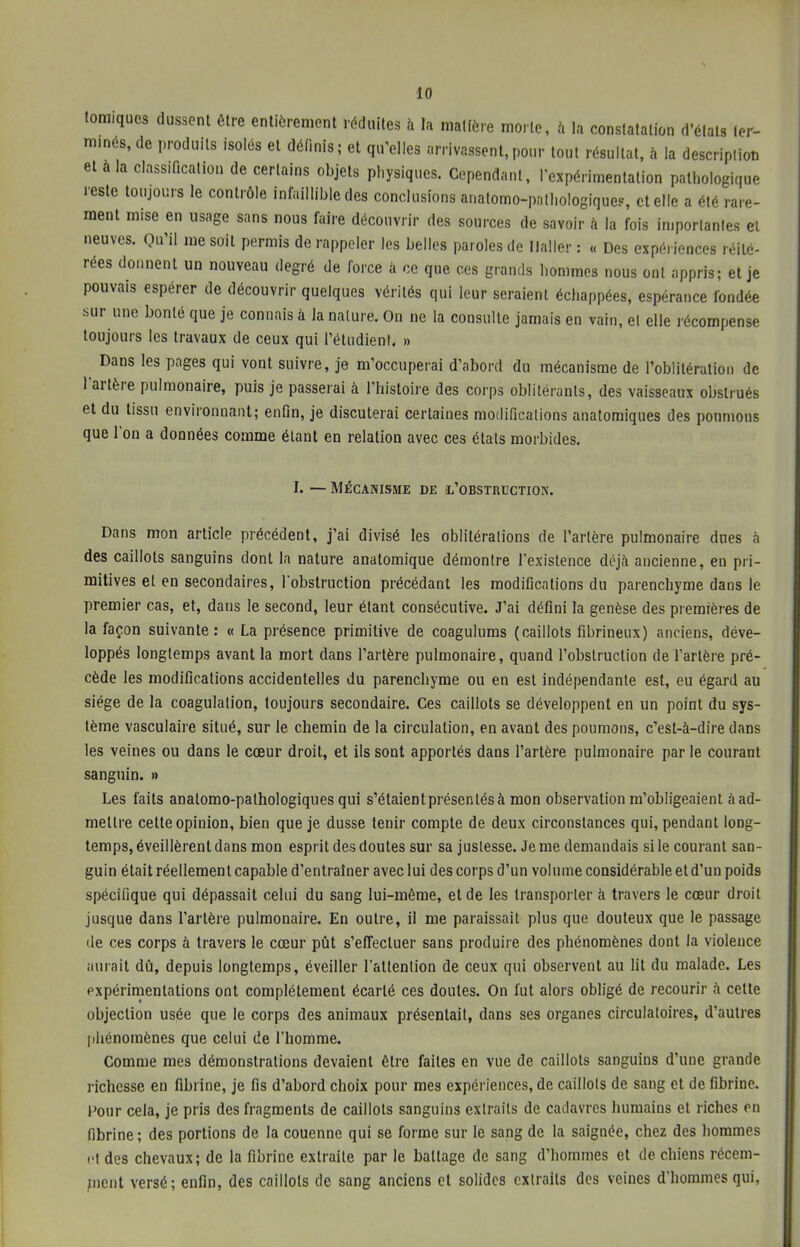 forniques dussent être entièrement réduites à ta matière morte, à la constatation d'états ter- minés, de produits isolés et définis; et qu'elles arrivassent,pour tout résultat, à la description et à la classification de certains objets physiques. Cependant, l'expérimentation pathologique reste toujours le contrôle infaillible des conclusions ar.atomo-pathologiquc?, et elle a été rare- ment m.se en usage sans nous faire découvrir des sources de savoir à la fois importantes et neuves. Qu'il me soit permis de rappeler les belles paroles de Ilaller : « Des expériences réité- rées donnent un nouveau degré de force à ce que ces grands hommes nous ont appris; et je pouvais espérer de découvrir quelques vérités qui leur seraient échappées, espérance fondée sur une bonté que je connais à la nature. On ne la consulte jamais en vain, et elle récompense toujours les travaux de ceux qui l'étudient. » Dans les pages qui vont suivre, je m'occuperai d'abord du mécanisme de l'oblitération de l'artère pulmonaire, puis je passerai à l'histoire des corps oblitérants, des vaisseaux obstrués et du tissu environnant; enfin, je discuterai certaines modifications anatomiques des poumons que l'on a données comme étant en relation avec ces états morbides. I. — MÉCANISME DE L'OBSTRUCTION. Dans mon article précédent, j'ai divisé les oblitérations de l'artère pulmonaire dues à des caillots sanguins dont la nature anatomique démontre l'existence déjà ancienne, en pri- mitives et en secondaires, l'obstruction précédant les modifications du parenchyme dans le premier cas, et, dans le second, leur étant consécutive. J'ai défini la genèse des premières de la façon suivante: « La présence primitive de coagulums (caillots fibrineux) anciens, déve- loppés longtemps avant la mort dans l'artère pulmonaire, quand l'obstruction de l'artère pré- cède les modifications accidentelles du parenchyme ou en est indépendante est, eu égard au siège de la coagulation, toujours secondaire. Ces caillots se développent en un point du sys- tème vasculaire situé, sur le chemin de la circulation, en avant des poumons, c'est-à-dire dans les veines ou dans le cœur droit, et ils sont apportés dans l'artère pulmonaire par le courant sanguin. » Les faits analomo-pathologiques qui s'étaient présentés à mon observation m'obligeaient à ad- mettre cette opinion, bien que je dusse tenir compte de deux circonstances qui, pendant long- temps, éveillèrent dans mon esprit des doutes sur sa justesse. Je me demandais si le courant san- guin était réellement capable d'entraîner avec lui des corps d'un volume considérable et d'un poids spécifique qui dépassait celui du sang lui-même, et de les transporter à travers le cœur droit jusque dans l'artère pulmonaire. En outre, il me paraissait plus que douteux que le passage de ces corps à travers le cœur pût s'effectuer sans produire des phénomènes dont la violence aurait dû, depuis longtemps, éveiller l'attention de ceux qui observent au lit du malade. Les expérimentations ont complètement écarté ces doutes. On fut alors obligé de recourir à cette objection usée que le corps des animaux présentait, dans ses organes circulatoires, d'autres phénomènes que celui de l'homme. Comme mes démonstrations devaient être faites en vue de caillots sanguins d'une grande richesse en fibrine, je fis d'abord choix pour mes expériences, de caillots de sang et de fibrine. Pour cela, je pris des fragments de caillots sanguins extraits de cadavres humains et riches en fibrine; des portions de la couenne qui se forme sur le sang de la saignée, chez des hommes et des chevaux; de la fibrine extraite par le battage de sang d'hommes et de chiens récem- ment versé; enfin, des caillots de sang anciens et solides extraits des veines d'hommes qui,