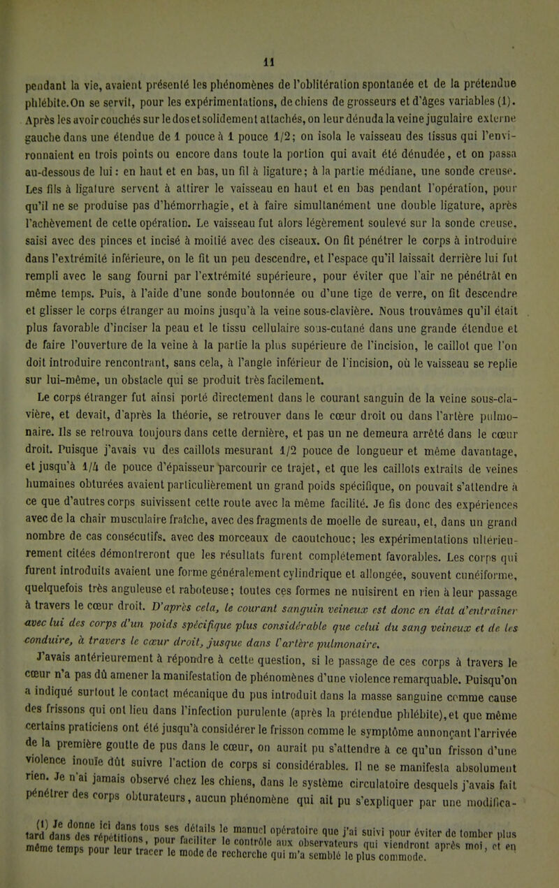 pendant la vie, avaient présenté les phénomènes de l'oblitération spontanée et de la prétendue phlébite.On se servit, pour les expérimentations, de chiens de grosseurs et d'âges variables (1). Après les avoir couchés sur le doset solidement attachés, on leur dénuda la veine jugulaire externe gauche dans une étendue de 1 pouce â 1 pouce 1/2; on isola le vaisseau des tissus qui l'envi- ronnaient en trois points ou encore dans toute la portion qui avait été dénudée, et on passa au-dessous de lui : en haut et en bas, un fil à ligature; à la partie médiane, une sonde creuse. Les fils à ligature servent à attirer le vaisseau en haut et en bas pendant l'opération, pour qu'il ne se produise pas d'hémorrhagie, et à faire simultanément une double ligature, après l'achèvement de cette opération. Le vaisseau fut alors légèrement soulevé sur la sonde creuse, saisi avec des pinces et incisé à moitié avec des ciseaux. On fit pénétrer le corps à introduire dans l'extrémité inférieure, on le fit un peu descendre, et l'espace qu'il laissait derrière lui fut rempli avec le sang fourni par l'extrémité supérieure, pour éviter que l'air ne pénétrât en même temps. Puis, à l'aide d'une sonde boutonnée ou d'une lige de verre, on fit descendre et glisser le corps étranger au moins jusqu'à la veine sous-clavière. Nous trouvâmes qu'il était plus favorable d'inciser la peau et le tissu cellulaire sous-cutané dans une grande étendue et de faire l'ouverture de la veine à la partie la plus supérieure de l'incision, le caillot que l'on doit introduire rencontrant, sans cela, à l'angle inférieur de l'incision, où le vaisseau se replie sur lui-même, un obstacle qui se produit très facilement. Le corps étranger fut ainsi porté directement dans le courant sanguin de la veine sous-cla- vière, et devait, d'après la théorie, se retrouver dans le cœur droit ou dans l'artère pulmo- naire. Ils se retrouva toujours dans cette dernière, et pas un ne demeura arrêté dans le cœur droit. Puisque j'avais vu des caillots mesurant 1/2 pouce de longueur et même davantage, et jusqu'à 1/Zi de pouce d'épaisseur parcourir ce trajet, et que les caillots extraits de veines humaines obturées avaient parliculièrement un grand poids spécifique, on pouvait s'attendre à ce que d'autres corps suivissent cette route avec la même facilité. Je fis donc des expériences avec de la chair musculaire fraîche, avec des fragments de moelle de sureau, et, dans un grand nombre de cas consécutifs, avec des morceaux de caoulchoue; les expérimentations ultérieu- rement citées démontreront que les résultats furent complètement favorables. Les corps qui furent introduits avaient une forme généralement cylindrique et allongée, souvent cunéiforme, quelquefois très anguleuse et raboteuse; toutes ces formes ne nuisirent en rien à leur passage à travers le cœur droit. D'après cela, le courant sanguin veineux est donc en état d'entraîner avec lui des corps d'un poids spécifique plus considérable que celui du sang veineux et de 1rs conduire, à travers le cœur droit, jusque dans Cartère pulmonaire. J'avais antérieurement à répondre à cette question, si le passage de ces corps à travers le cœur n'a pas dû amener la manifestation de phénomènes d'une violence remarquable. Puisqu'on a indiqué surtout le contact mécanique du pus introduit dans la masse sanguine comme cause des frissons qui ont lieu dans l'infection purulente (après la prétendue phlébite),et que même certains praticiens ont été jusqu'à considérer le frisson comme le symptôme annonçant l'arrivée de la première goutte de pus dans le cœur, on aurait pu s'attendre à ce qu'un frisson d'une violence inouïe dût suivre l'action de corps si considérables. Il ne se manifesta absolument rien. Je n'ai jamais observé chez les chiens, dans le système circulatoire desquels j'avais fait pénétrer des corps obturateurs, aucun phénomène qui ait pu s'expliquer par une moAïWc^ JS^^^^Tl^^ S EïS °p6ra,0ire que j'ai suivi 6viter dc tomber plus môm Ttemns nZ i ï t,' ÎT C/ lo con,ro,c flu* observateurs qui viendront après moi, o en même temps pour leur tracer le mode de recherche qui m'a semblé le plus commode.