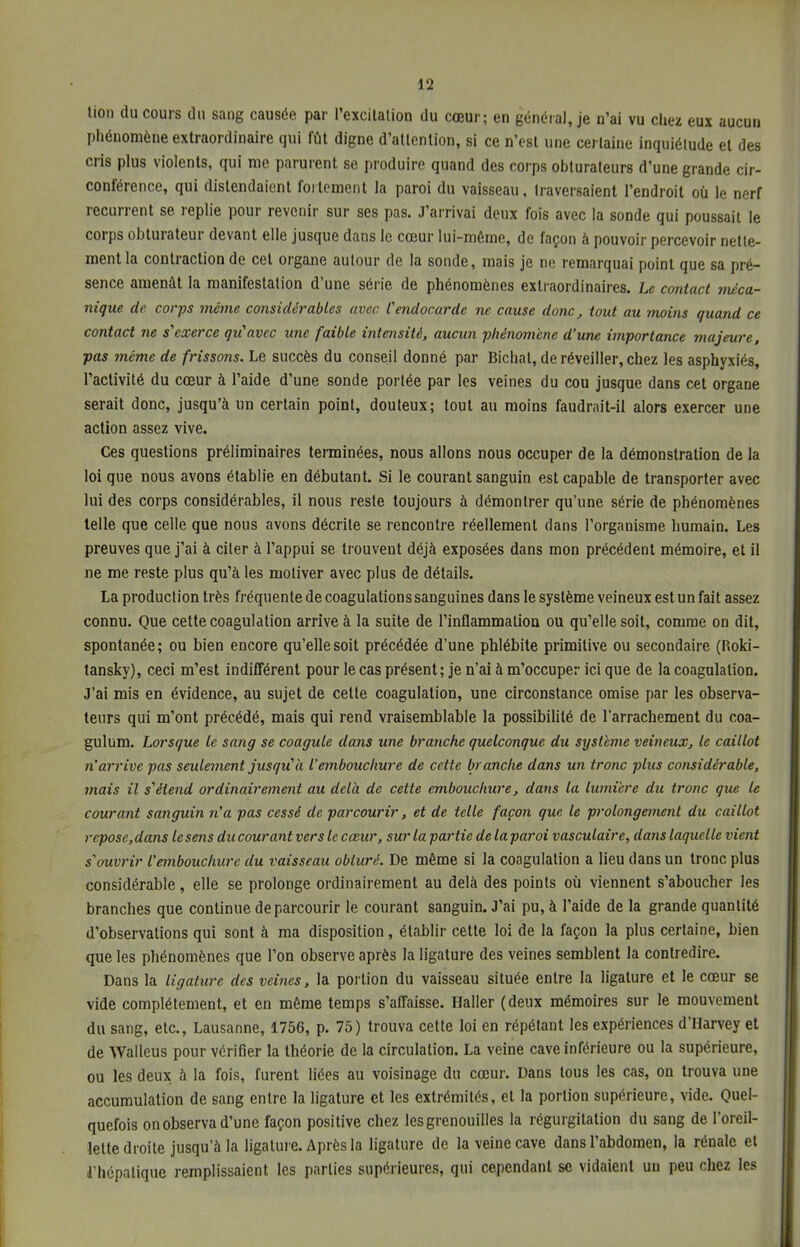 tion du cours du sang causée par l'excitation du cœur; en général, je n'ai vu chez eux aucun phénomène extraordinaire qui fût digne d'attention, si ce n'est une certaine inquiétude et des cris plus violents, qui me parurent se produire quand des corps obturateurs d'une grande cir- conférence, qui distendaient fortement la paroi du vaisseau, traversaient l'endroit où le nerf récurrent se replie pour revenir sur ses pas. J'arrivai deux fois avec la sonde qui poussait le corps obturateur devant elle jusque dans le cœur lui-même, de façon à pouvoir percevoir nette- ment la contraction de cet organe autour de la sonde, mais je no remarquai point que sa pré- sence amenât la manifestation d'une série de phénomènes extraordinaires. Le contact méca- nique de corps même considérables avec Cendocarde ne cause donc, tout au moins quand ce contact ne s'exerce qu'avec une faible intensité, aucun phénomène d'une importance majeure, pas même de frissons. Le succès du conseil donné par Bichat, de réveiller, chez les asphyxiés, l'activité du cœur à l'aide d'une sonde portée par les veines du cou jusque dans cet organe serait donc, jusqu'à un certain point, douteux; tout au moins faudrait-il alors exercer une action assez vive. Ces questions préliminaires terminées, nous allons nous occuper de la démonstration de la loi que nous avons établie en débutant. Si le courant sanguin est capable de transporter avec lui des corps considérables, il nous reste toujours à démontrer qu'une série de phénomènes telle que celle que nous avons décrite se rencontre réellement dans l'organisme humain. Les preuves que j'ai à citer à l'appui se trouvent déjà exposées dans mon précédent mémoire, et il ne me reste plus qu'à les motiver avec plus de détails. La production très fréquente de coagulations sanguines dans le système veineux est un fait assez connu. Que cette coagulation arrive à la suite de l'inflammation ou qu'elle soit, comme on dit, spontanée; ou bien encore qu'elle soit précédée d'une phlébite primitive ou secondaire (Roki- tansky), ceci m'est indifférent pour le cas présent; je n'ai à m'occuper ici que de la coagulation. J'ai mis en évidence, au sujet de cette coagulation, une circonstance omise par les observa- teurs qui m'ont précédé, mais qui rend vraisemblable la possibilité de l'arrachement du coa- gulum. Lorsque le sang se coagule dans une branche quelconque du système veineux, le caillot n'arrive pas seulement jusqu'à l'embouchure de cette branche dans un tronc plus considérable, mais il s'étend ordinairement au delà de cette embouchure, dans la lumière du tronc que le courant sanguin n'a pas cessé de parcourir, et de telle façon que le prolongement du caillot repose,dans le sens du courant vers le cœur, sur la partie de laparoi vasculaire, dans laquelle vient s'ouvrir l'embouchure du vaisseau obturé. De même si la coagulation a lieu dans un tronc plus considérable, elle se prolonge ordinairement au delà des points où viennent s'aboucher les branches que continue de parcourir le courant sanguin. J'ai pu, à l'aide de la grande quantité d'observations qui sont à ma disposition, établir cette loi de la façon la plus certaine, bien que les phénomènes que l'on observe après la ligature des veines semblent la contredire. Dans la ligature des veines, la portion du vaisseau située entre la ligature et le cœur se vide complètement, et en même temps s'affaisse. Haller (deux mémoires sur le mouvement du sang, etc., Lausanne, 1756, p. 75) trouva cette loi en répétant les expériences d'Harvey et de Walleus pour vérifier la théorie de la circulation. La veine cave inférieure ou la supérieure, ou les deux à la fois, furent liées au voisinage du cœur. Dans tous les cas, on trouva une accumulation de sang entre la ligature et les extrémités, et la portion supérieure, vide. Quel- quefois on observa d'une façon positive chez les grenouilles la régurgitation du sang de l'oreil- lette droite jusqu'à la ligature. Après la ligature de la veine cave dans l'abdomen, la rénale et l'hépatique remplissaient les parties supérieures, qui cependant se vidaient un peu chez les