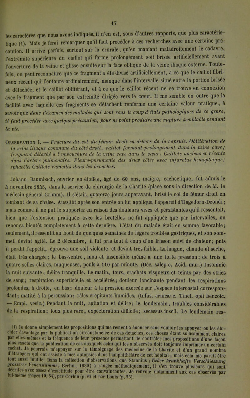tés caractères que nous avons indiqués, il n'en est, sous d'autres rapports, que plus caractéris- tique (1). Mais je ferai remarquer qu'il faut procéder à ces recherches avec une certaine pré- caution. Il arrive parfois, surtout sur la crurale, qu'en maniant maladroitement le cadavre, l'extrémité supérieure du caillot qui forme prolongement soit brisée artificiellement avant l'ouverture de la veine et glisse ensuite sur la face oblique de la veine iliaque externe. Toute- fois, on peut reconnaître que ce fragment a été divisé artificiellement, à ce que le caillot fibri- neux récent qui l'entoure ordinairement, manque dans l'intervalle situé entre la portion brisée et détachée, et le caillot oblitérant, et à ce que le caillot récent ne se trouve en connexion avec le fragment que par son extrémité dirigée vers le cœur. Il me semble en outre que la facilité avec laquelle ces fragments se détachent renferme une certaine valeur pratique, à savoir que dans t'examen des malades qui sont sous le coup d'états pathologiques de ce genre, il faut procéder avec quelque précaution, pour ne point produire une rupture semblable pendant la vie. Observation L — Fracture du col du fémur droit en dehors de la capsule. Oblitération de la veine iliaque commune du côté droit, caillot formant prolongement dans la veine cave ; fragment détaché a l'embouchure de la veine cave dans le cœur. Caillots anciens et récents dans l'artère pulmonaire. Pleuro-pneumonie des deux côtés avec infarctus hémoptoïque; sphacele. Caillots ramollis dans les bronches. Johann Baumbach, ouvrier en étoffes, âgé de 60 ans, maigre, cachectique, fut admis le h novembre 1845, dans le service de chirurgie de la Charité (placé sous la direction de M. le médecin général Grimm). Il s'était, quatorze jours auparavant, brisé le col du fémur droit en tombant de sa chaise. Aussitôt après son entrée on lui appliqua l'appareil d'Hagedorn-Dzondi ; mais comme il ne put le supporter en raison des douleurs vives et persistantes qu'il ressentait, bien que l'extension pratiquée avec les bretelles ne fût appliquée que par intervalles, on renonça bientôt complètement à celte dernière. L'état du malade était en somme favorable; seulement, il ressentit au bout de quelques semaines de légers troubles gastriques, et son som- meil devint agité. Le 2 décembre, il fut pris tout à coup d'un frisson suivi de chaleur; puis il perdil l'appétit, éprouva une soif violente et devint très faible. La langue, chaude et sèche, élait très chargée; le bas-ventre, mou et insensible même à une forte pression; de trois à quatre selles claires, muqueuses, pouls à 110 par minute. (Déc. salep c. Acid. mur.) Insomnie la nuit suivante ; délire tranquille. Le matin, toux, crachats visqueux et teints par des slries de sang; respiration superficielle et accélérée; douleur lancinante pendant les respirations profondes, à droite, en bas; douleur à la pression exercée sur l'espace intercostal correspon- dant; matité à la percussion; râles crépitants humides. (Infus. arnica? c. Tinct. opii benzoic. — Empi. vesic.) Pendant la nuit, agitation et délire; le lendemain, troubles considérables de la respiration; toux plus rare, expectoration difficile; secessus inscii. Le lendemain res- M) Je donne simplement les propositions qui me restent à énoncer sans vouloir les appuyer ou les élu- cider davantage par la publication circonstanciée de cas détachés, ces choses étant sullisamment claires par elles-mêmes et la fréquence de leur présence permettant de contrôler mes propositions d'une façon plus exacte que la publication de cas auxquels celui qui les a observés doit toujours imprimer un certain cachet. Je pourrais m'appuyer sur le témoignage des médecins de la Charité et d'un grand nombre d'étrangers qui ont assisté à mes autopsies dans l'amphithéùtre de cet hôpital ; mais cela me paraît être tout aussi inutile. Dans la collection d'observations que Stannius ( Veber krankhafte Verschliessung yrossercr VencnstUmme, Berlin, 1839) a rangée méthodiquement, il s'en trouve plusieurs qui sont décrites avec assez d'exactitude pour être convaincantes. Je renvoie notamment aux cas observés par lui-même 'pajrcs 19,54), par Corbin (p. 6) et par Louis (p. 25).